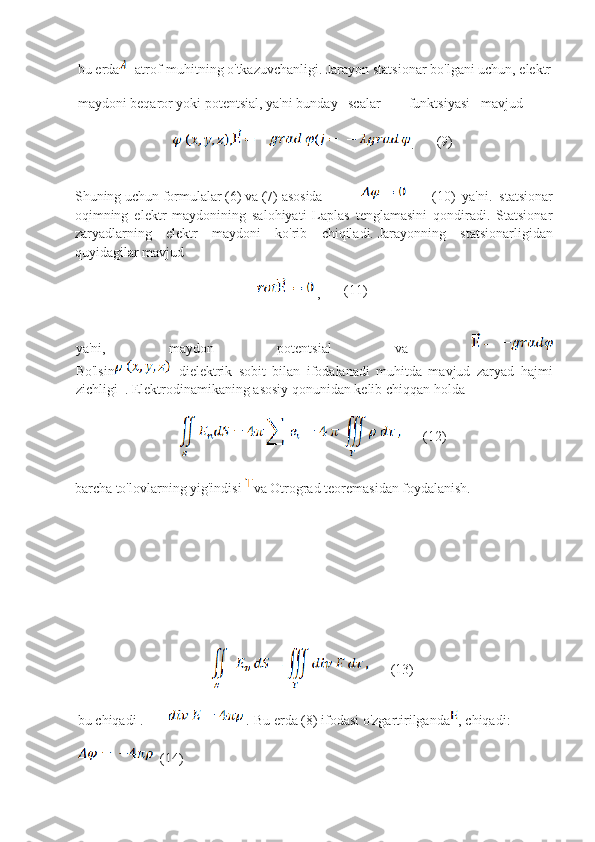       bu erda -atrof-muhitning o'tkazuvchanligi. Jarayon statsionar bo'lgani uchun, elektr
      maydoni beqaror yoki potentsial, ya'ni bunday   scalar        funktsiyasi   mavjud
. (9)
Shuning uchun formulalar (6) va (7) asosida            (10)   ya'ni.   statsionar
oqimning   elektr   maydonining   salohiyati   Laplas   tenglamasini   qondiradi.   Statsionar
zaryadlarning   elektr   maydoni   ko'rib   chiqiladi.   Jarayonning   statsionarligidan
quyidagilar mavjud
  , (11)
ya'ni,   maydon   potentsial   va  
Bo'lsin -dielektrik   sobit   bilan   ifodalanadi   muhitda   mavjud   zaryad   hajmi
zichligi    .   Elektrodinamikaning   asosiy   qonunidan   kelib   chiqqan   holda
(12)
barcha to'lovlarning yig'indisi   va Otrograd teoremasidan foydalanish.
(13)
      bu chiqadi .          .  Bu erda (8) ifodasi o'zgartirilganda , chiqadi:
  (14)   
