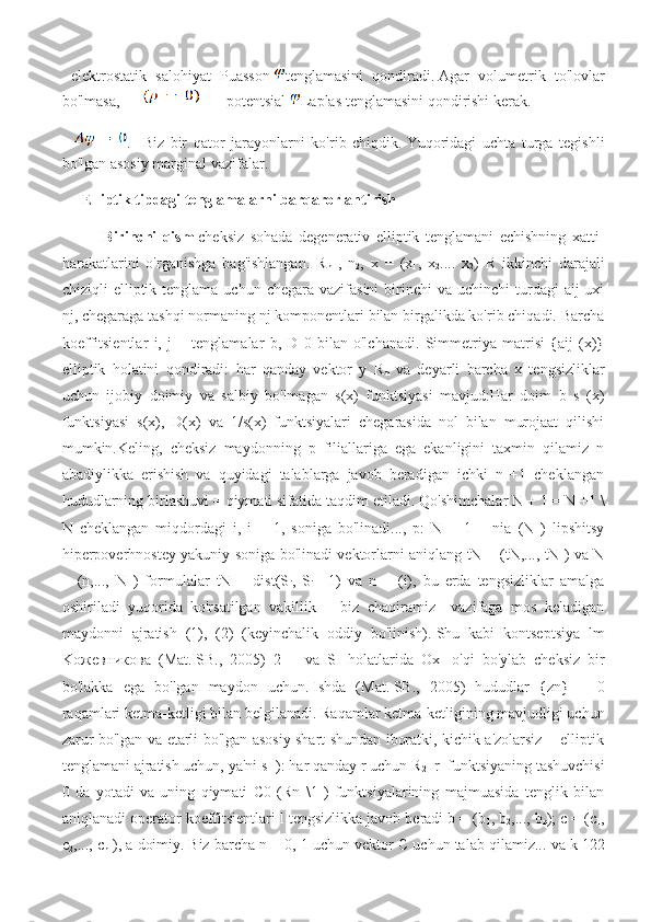   elektrostatik   salohiyat   Puasson   tenglamasini   qondiradi.   Agar   volumetrik   to'lovlar
bo'lmasa,              potentsial   Laplas tenglamasini qondirishi kerak.
    .     Biz   bir   qator   jarayonlarni   ko'rib   chiqdik.   Yuqoridagi   uchta   turga   tegishli
bo'lgan asosiy marginal vazifalar.
Elliptik tipdagi tenglamalarni barqarorlantirish
Birinchi   qism   cheksiz   sohada   degenerativ   elliptik   tenglamani   echishning   xatti-
harakatlarini   o'rganishga   bag'ishlangan.   R
n   ,   n
2 ,   x   =   (x
1 ,   x
2 ....   x
2 )   R   ikkinchi   darajali
chiziqli  elliptik  tenglama uchun  chegara  vazifasini   birinchi   va uchinchi   turdagi   aij  uxi
nj, chegaraga tashqi normaning nj komponentlari bilan birgalikda ko'rib chiqadi. Barcha
koeffitsientlar   i,   j   =   tenglamalar   b,   D   0   bilan   o'lchanadi.   Simmetriya   matrisi   {aij   (x)}
elliptik   holatini   qondiradi:   har   qanday   vektor   y   R
n   va   deyarli   barcha   x   tengsizliklar
uchun   ijobiy   doimiy   va   salbiy   bo'lmagan   s(x)   funktsiyasi   mavjud:Har   doim   b   s   (x)
funktsiyasi   s(x),   D(x)   va   1/s(x)   funktsiyalari   chegarasida   nol   bilan   murojaat   qilishi
mumkin.Keling,   cheksiz   maydonning   p   filiallariga   ega   ekanligini   taxmin   qilamiz   n
abadiylikka   erishish   va   quyidagi   talablarga   javob   beradigan   ichki   n   +1   cheklangan
hududlarning birlashuvi = qiymati sifatida taqdim etiladi.   Qo'shimchalar N + 1 = N +1 \
N   cheklangan   miqdordagi   i,   i   =   1,   soniga   bo'linadi...,   p:   N   +   1   =   nia   (N   )   lipshitsy
hiperpoverhnostey yakuniy soniga bo'linadi vektorlarni aniqlang tN = (tN,..., tN ) va N
=   (n,...,   N   )   formulalar   tN   =   dist(S
i ,   S
i   +1)   va   n   =   (i),   bu   erda   tengsizliklar   amalga
oshiriladi   yuqorida   ko'rsatilgan   vakillik   =   biz   chaqiramiz   –vazifaga   mos   keladigan
maydonni   ajratish   (1),   (2)   (keyinchalik   oddiy   bo'linish).   Shu   kabi   kontseptsiya   lm
Koжeвникoвa   (Mat.   SB.,   2005)   2   =   va   S
1   holatlarida   Ox
1   o'qi   bo'ylab   cheksiz   bir
bo'lakka   ega   bo'lgan   maydon   uchun.   Ishda   (Mat.   SB.,   2005)   hududlar   {zn}   =   0
raqamlari ketma-ketligi bilan belgilanadi.   Raqamlar ketma-ketligining mavjudligi uchun
zarur bo'lgan va etarli bo'lgan asosiy shart shundan iboratki, kichik a'zolarsiz = elliptik
tenglamani ajratish uchun, ya'ni s 
1 ): har qanday r uchun R
2   r
1  funktsiyaning tashuvchisi
0   da   yotadi   va   uning   qiymati   C0   (Rn   \1   )   funktsiyalarining   majmuasida   tenglik   bilan
aniqlanadi operator koeffitsientlari l tengsizlikka javob beradi b = (b
1 , b
2 ,..., b
n ); c = (c
1 ,
c
2 ,..., c
n  ), a doimiy.   Biz barcha n = 0, 1 uchun vektor C uchun talab qilamiz...   va k 122 