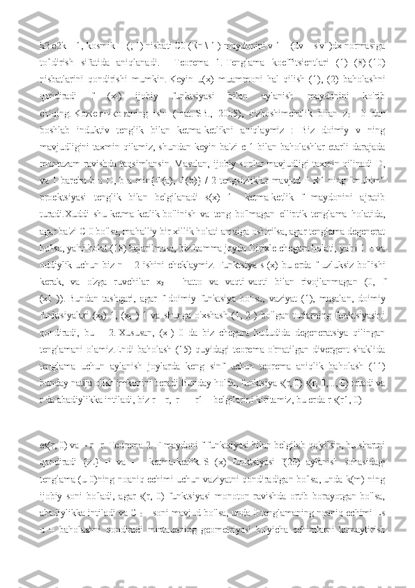 k2 e2k = 1, kosmik H (; 1) nisbati C0 (Rn \ 1 ) maydonini v 1 = (dv + s|v| )dx normasiga
to'ldirish   sifatida   aniqlanadi.     Teorema   1.   Tenglama   koeffitsientlari   (1)   (8)-(10)
nisbatlarini   qondirishi   mumkin.   Keyin   u(x)   muammoni   hal   qilish   (1),   (2)   baholashni
qondiradi   f   (x
1 )   ijobiy   funktsiyasi   bilan   aylanish   maydonini   ko'rib
chiqing.   Koжeвникoвaning   ishi   (mat.   SB.,   2005),   o'zboshimchalik   bilan   z
0     0   dan
boshlab   induktiv   tenglik   bilan   ketma-ketlikni   aniqlaymiz   :   Biz   doimiy   v   ning
mavjudligini   taxmin qilamiz,  shundan  keyin  ba'zi   c 1  bilan baholashlar  etarli  darajada
muntazam  ravishda taqsimlansin.   Masalan,  ijobiy sonlar  mavjudligi  taxmin qilinadi  D,
va  1   barcha   b  a   D,  b   a  min{f   (a),  f   (b)}  /   2  tengsizliklar   mavjud  P   R1   ning  "muhim"
proektsiyasi   tenglik   bilan   belgilanadi   s(x)   1   –ketma-ketlik   f   maydonini   ajratib
turadi.Xuddi   shu-ketma-ketlik-bo'linish   va   teng   bo'lmagan   elliptik   tenglama   holatida,
agar ba'zi C 0 bo'lsa, mahalliy bir xillik holati amalga oshirilsa, agar tenglama degenerat
bo'lsa, ya'ni holat (18) bajarilmasa, biz hamma joyda Dirixle chegara holati, ya'ni 1 = va
oddiylik uchun biz n = 2 ishini cheklaymiz.   Funktsiya s (x) bu erda f uzluksiz bo'lishi
kerak,   va   o'zga   ruvchilar   x
2   –   hatto   va   vaqti-vaqti   bilan   rivojlanmagan   (0,   f
(x1   )).   Bundan   tashqari,   agar   f   doimiy   funktsiya   bo'lsa,   vaziyat   (1),   masalan,   doimiy
funktsiyalari   (x
2 )   1,   (x
0   )   1   va   shunga   o'xshash   (1,   2   )   bo'lgan   turlarning   funktsiyasini
qondiradi,   bu   +   2.   Xususan,   (x
1 )   0   da   biz   chegara   hududida   degeneratsiya   qilingan
tenglamani  olamiz.Endi  baholash   (15)  quyidagi   teorema o'rnatilgan  divergent   shaklida
tenglama   uchun   aylanish   joylarda   keng   sinf   uchun   teorema   aniqlik   baholash   (11)
bunday natija olish imkonini beradi.Bunday holda, funktsiya s(r, 0) s(r, 0,..., 0) ortadi va
r da abadiylikka intiladi, biz r = r,  r+ = r1 + belgilarini kiritamiz, bu erda r s(r1, 0) = 
es(r, 0) va = r
1   r. Teorema 2.   F maydoni f funktsiyasi bilan belgilab qo'yilsin, bu shartni
qondiradi   {z
n }   =   va   -   -   ketma-ketlik.   S   (x)   funktsiyasi   f(20)   aylanish   sohasidagi
tenglama (u 0)ning noaniq echimi uchun vaziyatni qondiradigan bo'lsa, unda k(m) ning
ijobiy   soni   bo'ladi,   agar   s(r,   0)   funktsiyasi   monoton   ravishda   ortib   borayotgan   bo'lsa,
abadiylikka intiladi va C 
0      soni mavjud bo'lsa, unda 0 tenglamaning noaniq echimi Ls
u   =   baholashni   qondiradi   mintaqaning   geometriyasi   bo'yicha   echimlarni   kamaytirish 