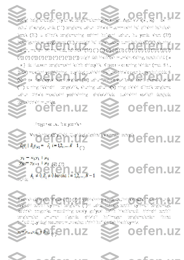 tezligi   belgilanadigan   joylar   va   tenglamalarning   misollari.   Agar   siz   s(x
1 ,   x
2 )   =   ex
1   ni
qabul   qilsangiz,   unda   (11)   tenglama   uchun   Dirixle   muammosini   hal   qilishni   baholash
kerak   (20)   u   elliptik   tenglamaning   echimi   bo'lgani   uchun,   bu   yerda   shart   (23)
bajarilganini   va  tenglamani  (20)   noto'g'ri  hal   qilish  uchun turni  baholash   (24)  shuning
uchun, ma'lum bir ma'noda, baholash (26) (1) (1) (2) (2) (2) (2) (3) (3) (2) (3) (3)) (2)
(3)) (3) (3)) (3) (4)) (4) (4) (4)) (4)) to'g'ri deb hisoblash mumkin.Keling, paraboloid {|x
|   x
1 }   da   Puasson   tenglamasini   ko'rib   chiqaylik.   Koжeвникoвaning   ishidan   (mat.   SB.,
2008) masalani yechishning   quyidagi tushishi  ma'lum Dirixle agar bu paraboloidda S
(x)   =   ex
1   funktsiyasi   bilan   tenglama(20)   uchun   Dirihle   vazifasini   ko'rib   chiqsak,   unda
(11)   a   ning   ikkinchi   –   tengsizlik,   shuning   uchun   s(x)   ning   o'sishi   elliptik   tenglama
uchun   Dirixle   masalasini   yechishning     cheksizlikda     tushishini   sezilarli   darajada
tezlashtirishi mumkin.
           Progonka usulida yechish
           Masalaning qo’yilishi. Quyidagi algebraik sistemani qarayik.
(1)
(2) ,(3)
bunda  
Yechish algoritmi. Sistema (1)-(3)ni yechishning sodda usulini ko’rsatish lozim. Bunda
ikkinchi   tartibli   ayirmali   tenglama   (1)ni   uchta   birinchi   tartibli   ayirmali   tenglamaga
keltirish   progonka   metodining   asosiy   go’yasi   bo’lib   hisoblanadi.   Birinchi   tartibli
tenglamalar   umuman   olganda   chiziqli   bo’lmagan   tenglamalardan   iborat
bo’ladi.Quyidagi recurrent munosabat o’rinli bo’lsin deb hisoblaymiz.
(4) 