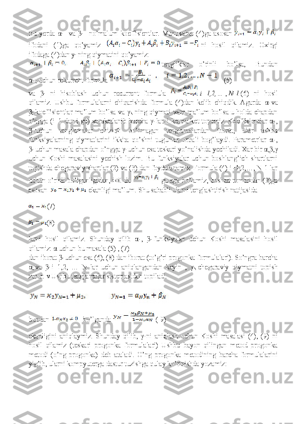 Bu   yerda   α
i+1   va   β
i+1   no’malum   koeffisientlar.   Munosabat   (4)ga   asosan    
ifodani   (1)ga   qo’yamiz     ni   hosil   qilamiz.   Oxirgi
ifodaga (4)dan y
i   ning qiymatini qo’yamiz:
  tengliklar   o’rinli   bo’lsa,   Bundan
α
i+1   uchun rekurrent formula    (5)
va   β
i+1   ni   hisoblash   uchun   recurrent   formula     i=1,2,…   ,   N-1   (6)   ni   hosil
qilamiz.   Ushbu   formulalarni   chiqarishda   formula   (4)dan   kelib   chiqdik.   Agarda   α
i   va
β
i   koeffisientlar ma’lum bo’lsa va   γ
N   ning qiymati xam ma’lum bo’lsa u holda chapdan
o’ngga (i+1 dan i ga) xarakatlanib barcha   γ
i   larni ketma-ket topamiz. Koeffisientlar   α
i   ,
β
i   uchun   tenglamalar   chiziqli   bo’lmagan   tenglamalardan   iborat,   ular   ushbu
funksiyalarning   qiymatlarini   ikkita   qo’shni   tugunlar   orqali   bog’laydi.   Parametrlar   α
i   ,
β
i   uchun masala chapdan o’ngga  γ
i   uchun esa teskari yo’nalishda yechiladi. Xar bir  α , β , γ
uchun   Koshi   masalasini   yechish   lozim.   Bu   funksiyalar   uchun   boshlang’ich   shartlarni
topishda chegaraviy shartlar (2) va (3) dan foydalanamiz. Formula (4) i=1,2,…, N-1 lar
uchun o’rinli bo’lganligidan, i=0 da   ga ega bo’lamiz, boshqa tomondan (2)ga
asosan    ekanligi ma’lum. Shu sababli ularni tenglashtirish natijasida
(7)
(8)
larni   hosil   qilamiz.   Shunday   qilib   α
i   ,   β
i   funksiyalar   uchun   Koshi   masalasini   hosil
qilamiz:  α  uchun bu masala (5) , (7)
dan iborat  β
i   uchun esa (6), (8) dan iborat (to’g’ri progonka formulalari). So’ngra barcha
α
i   va   β
i   i=1,2,   …   N   lar   uchun   aniqlangandan   keyin   ,   γ
N   chegaraviy   qiymatni   topish
zarur.  ν  Ushbu tenglamalar sistemasidan topiladi.
bundan     bo’lganda     ( 9)
ekanligini   aniqlaymiz.   Shunday   qilib,   γ
i   ni   aniqlash   uchun   Koshi   masalasi   (4),   (9)   ni
hosil   qilamiz   (teskari   progonka   formulalari)   Ushbu   bayon   qilingan   metod   progonka
metodi   (o’ng   progonka)   deb   ataladi.   O’ng   progonka   metodining   barcha   formulalarini
yig’ib, ularni kompyuterga dastur tuzishga qulay ko’rinishda yozamiz: 