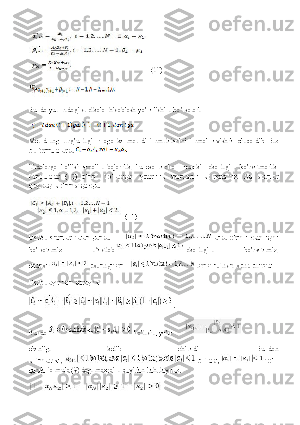  (10)
Bunda yuqoridagi strelkalar hisoblash yo’nalishini ko’rsatadi:
Metodning   turg’unligi.   Progonka   metodi   formulalarini   formal   ravishda   chiqardik.   Biz
bu formulalarda  
ifodalarga   bo’lish   amalini   bajardik,   bu   esa   qachon   mumkin   ekanligini   ko’rsatmadik.
Formulalar   (10)   o’rinli   bo’ladigan   yetarlilik   shartlarini   ko’rsatamiz.   Bu   shartlar
quyidagi ko’rinishga ega.
  (11)
Ushbu   shartlar   bajarilganda.     larda   o’rinli   ekanligini
ko’rsatamiz.   Dastlab   ekanligini   ko’rsatamiz,
chunki     ekanligidan     larda bo’lishi kelib chiqadi.
Ushbu ayirmani qaraylik
  .
Bunda     bo’lishi, ya’ni     
ekanligi   kelib   chiqadi.   Bundan
ko’rinadiki,     bo’ladi,   bo’l
ganda formula (9) dagi maxrajni quyidan baholaymiz: 