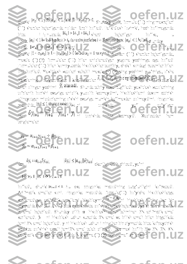 chunki     Shunday qilib, formula (10) ning maxrajlari
(11)  shartlar  bajarilganda  noldan farqli  bo’ladi. Ta’kidlash lozimki, hech  bo’lmaganda
bitta   i=i
0   nuqtada     sharti   bajarilgan   bo’lsa,   u
holda   Bunday
holda   sharti   ortiqcha   bo’ladi,
chunki     Bundan   (11)   shartlar   bajarilganda,
masala   (1)-(3)   formulalar   (10)   bilan   aniqlanadigan   yagona   yechimga   ega   bo’ladi
Formulalar (10) bilan kompyuterda hisoblashlar taqribiy, chekli sondagi raqamlar bilan
olib   boriladi.   Yaxlitlash   xatolari   sababli   masala   (1)-(3)   ning   yechimi   γ
i   o’rniga,   o’sha
masalaning   o’zgartirilgan   koeffisientlar     miqdorlar
bilan olingan yechimi    Shunda tabiiy savol tug’iladi: yaxlitlash xatolarining
to’planib   borishi   evaziga   aniqlik   yuqolib   ketmaydimi,   hisoblashlarni   davom   ettirish
olinayotgan miqdorlarning o’sishi  evaziga mumkin bo’lmasdan qolmaydimi. Progonka
metodida,     ni   topishda   yo’l   qo’yilgan
hato     ni   topishda   ortib   ketmaydi.   Xaqiqatdan   ham
tenglamalar
dan   ekanligi kelib chiqadi, ya’ni
bo’ladi,   chunki     Bu   esa   progonka   metodining   turg’unligini   ko’rsatadi.
Arifmetik   amallar   soni.   Progonka   metodida   formula(10)   bo’yicha   hisoblashlarga
sarflanadigan   arifmetik   amallarni   hisoblaymiz.     ni   hisoblash   i   ning   har   bir
qiymatida (i=1,2.....,N-1) bitta ayirish bitta qo’shish amali bajariladi, ya’ni tahminan 2N
ta   amal   bajariladi.   Shunday   qilib   α
i+1   hisoblash   uchun   tahminan   3N   arifmetik   amal
sarflanadi.   β
i+1     ni   hisoblash   uchun   suratida   2N   amal   va   bilish   amali   bilan   birgalikda
jami 3N amal bajariladi.  γ
i   ni hisoblash uchun i ning har bir qiymatida bitta ko’paytirish
va   bitta   qo’shish   amali   jami2N   amal   talab   qilinadi.   Hammasi   bo’lib   3N+3N+2N=8N
arifmetik amal sarflanadi, bunda N sistema (1)-(3) dagi noma’lumlar soni. 