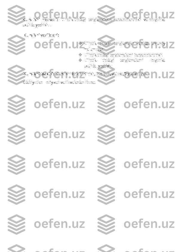 Kurs   ishi   maqsadi:   Elliptik   tipdagi   tenglamalarni   barqarorlantirish   va   progonka
usulida yechish. .
      Kurs ishi vazifalari:
 Elliptik   tipdagi   tenglamalar   haqida   umumiy
malumotlar.
 Elliptik tipdagi tenglamalarni barqarorlantirish. 
 Elliptik   tipdagi   tenglamalarni   Progonka
usulida .yechish.
      Kurs ishi tarkibi:  Kurs ishi tarkibi Kirish, 2 ta bob, xulosa,foydalanilgan
      adabiyotlar    ro‘yxati va ilovalardan iborat.
                                        