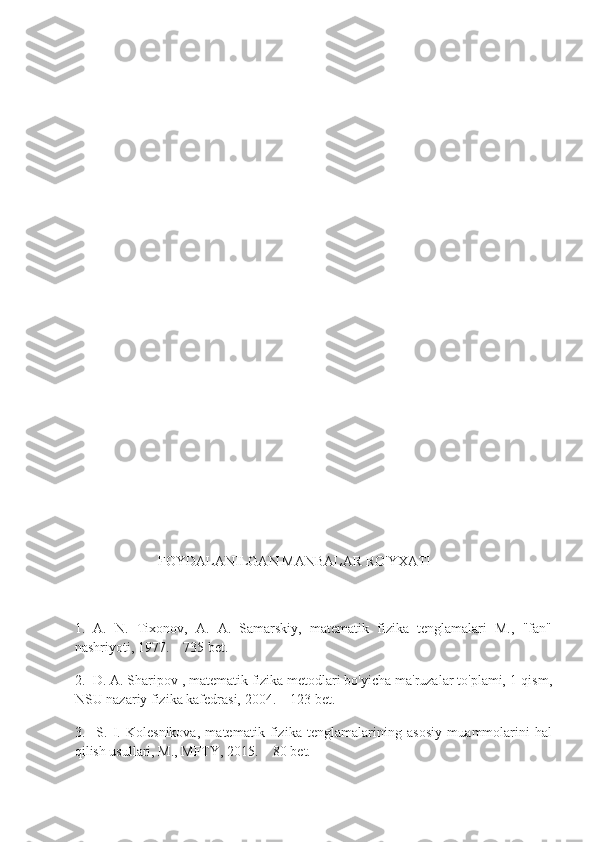              
      
                             FOYDALANILGAN MANBALAR RO'YXATI
1.   A.   N.   Tixonov,   A.   A.   Samarskiy,   matematik   fizika   tenglamalari   M.,   "fan"
nashriyoti, 1977.   – 735 bet.
2.  D. A. Sharipov , matematik fizika metodlari bo'yicha ma'ruzalar to'plami, 1-qism,
NSU nazariy fizika kafedrasi, 2004.   – 123 bet.
3.     S.   I.   Kolesnikova,   matematik   fizika   tenglamalarining   asosiy   muammolarini   hal
qilish usullari, M., MFTY, 2015.   – 80 bet. 