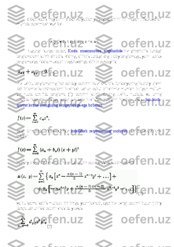 elektrostatik maydonni elektr zaryadlari yo'qligida bir hil bo'lmagan o'tkazuvchan
muhitda taqsimlash vazifasi.
                        
                                 Elliptik turdagi tenglamalar.
Bugungi   kunga   qadar ,   Koshi   muammosini   o'rganishda   biz   giperbolik   turdagi
tenglamalarni ko'rib chiqdik.   Keling, elliptik turdagi eng oddiy tenglamaga, ya'ni Laplas
tenglamasiga ikkita mustaqil o'zgaruvchiga e'tibor qarataylik:
 (1)
Biz ushbu tenglamaning har qanday qarorini ba'zi analitik funktsiyaning haqiqiy qismi
deb   bilamiz:   koordinatalarni   boshlash   uchun   qabul   qilishimiz   mumkin   bo'lgan   ma'lum
bir   nuqta   atrofida   tenglama   (1)   qarorini   ko'rib   chiqing.   Ushbu   nuqtada   va   uning
atrofida   ikkinchi   tartibga   qadar   uzluksiz   hosilalari   borligini   hisobga   olsak ,   biz   kuch-
quvvat ketma-ketligining kengayishiga ega bo'lamiz :
ba'zi   doiralarda   birlashib,   ba'zi   murakkab   raqamlarning   mohiyati .   Bir   qator   a'zolarni
ajratish
haqiqiy qism, biz   bir xil polinom uchun bir qator shaklda taqdim etamiz  
 (2)
va bu ketma-ketlik mutlaqo bir-biriga yaqinlashadi, agar   biz oxirgi qatorni butun ijobiy
daraja uchun ikki qatorli shaklda yozsak  
(3) 