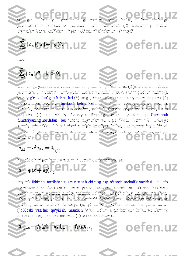 va   agar   u   haqiqiy   qiymatlar   nolga   etarlicha   yaqin   bo'lsa,   u   ham   bir-biriga
yaqinlashishini   ko'rsatamiz.   Haqiqatan   ham,   ketma-ket   (3)   a'zolarining   mutlaq
qiymatlari ketma-ketlikdan olingan ikki qatorli a'zolardan oshmaydi
Lekin
u bir-biriga yaqinlashadi   va bu erdan to'g'ridan-to'g'ri ketma-ket (3 )shart bilan mutlaqo
yaqinlashadi.   Bu qator olamiz guruh a'zolari va qabul qilasiz, shuning uchun qator (2),
ya'ni   yig’indi   bo'lgan ketma-ket   (3) teng     , Shuning uchun har bir yechim tenglama (1)
representable   tomonidan   bir   kuch  ketma-ket   bir   mahalla   har   qanday   nuqtasi     bo'lsa,   bu
nuqtada,   bu   qaror   qildi   no   xususiyatlari,   ya'ni,   boshqacha   aytganda,   har   bir   yechim
tenglama   (1)   bir   tahliliy   funksiyasi   .   Shuning   uchun   to'g'ridan-to'g'ri   Garmonik
funktsiyaning   hosilalari   bor   barcha   buyruqlar   va   agar   ikkita   Garmonik   funktsiya
samolyotning   ikki   o'lchovli   qismiga   to'g'ri   keladigan   bo'lsa,   ular   hamma   joyda   bir   xil
bo'ladi.   Giperbolik   turdagi   tenglama   uchun   mutlaqo   boshqa   rasm   mavjudligini
unutmang:
(4)
bu erda a-berilgan haqiqiy raqam.   Bu tenglik aniq qarorga ega .
(5)
qayerda   ikkinchi tartibda uzluksiz sanab chiqing ega o'zboshimchalik vazifasi .   Haqiqiy
o'zgaruvchining   funktsiyalari   nazariyasida,   uzluksiz   birinchi   va   ikkinchi   hosilalari
qurish   mumkin   va   hech   qanday   ma'noda   uchinchi   darajali   t   hosilaga   ega   emasligini
isbotlaydi.   Bunday   yechim   uchun   (4)   uchinchi   darajali   derivativlarga   ega   bo'lmaydi   va
shuning   uchun   analitik   funktsiya   (x,   y)   bo'lishi   mumkin   emas.   Tenglama   uchun
(1)   Koshi   vazifasi   qo'yilishi   mumkin .   Misol   uchun,   agar   berilgan   bo'lsa   va   ularning
hosilasi bo'lsa, tenglama echimini (1) izlashingiz mumkin  
(6) 