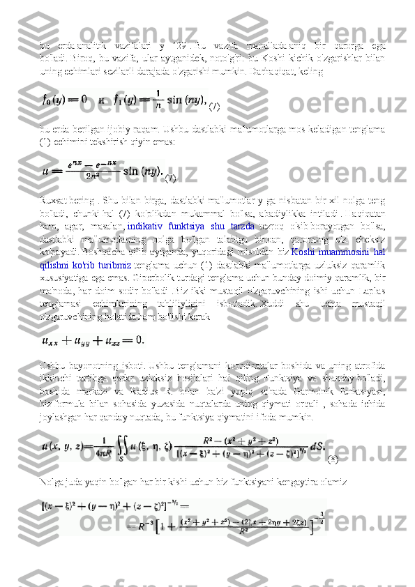 bu   erda   analitik   vazifalari   y   [29].   Bu   vazifa   mahallada   aniq   bir   qarorga   ega
bo'ladi.   Biroq,   bu   vazifa,   ular   aytganidek,   noto'g'ri:   bu   Koshi   kichik   o'zgarishlar   bilan
uning echimlari sezilarli darajada o'zgarishi mumkin.   Darhaqiqat, keling
(7)
bu erda-berilgan ijobiy raqam.   Ushbu dastlabki ma'lumotlarga mos keladigan tenglama
(1) echimini tekshirish qiyin emas:
(7)
Ruxsat   bering  .   Shu  bilan   birga,  dastlabki   ma'lumotlar   y  ga  nisbatan  bir   xil   nolga  teng
bo'ladi,   chunki   hal   (7)   ko'plikdan   mukammal   bo'lsa,   abadiylikka   intiladi   .   Haqiqatan
ham,   agar,   masalan,   indikativ   funktsiya   shu   tarzda     tezroq   o'sib   borayotgan   bo'lsa,
dastlabki   ma'lumotlarning   nolga   bo'lgan   talabiga   binoan,   qarorning   o'zi   cheksiz
ko'payadi.   Boshqacha   qilib   aytganda,   yuqoridagi   misoldan   biz   Koshi   muammosini   hal
qilishni   ko'rib   turibmiz   tenglama   uchun   (1)   dastlabki   ma'lumotlarga   uzluksiz   qaramlik
xususiyatiga ega emas.   Giperbolik turdagi tenglama uchun bunday doimiy qaramlik, bir
ma'noda,   har   doim   sodir   bo'ladi   .Biz   ikki   mustaqil   o'zgaruvchining   ishi   uchun   Laplas
tenglamasi   echimlarining   tahliliyligini   isbotladik.   Xuddi   shu   uchta   mustaqil
o'zgaruvchining holatida ham bo'lishi kerak
Ushbu   bayonotning   isboti.   Ushbu   tenglamani   koordinatalar   boshida   va   uning   atrofida
ikkinchi   tartibga   qadar   uzluksiz   hosilalari   hal   qiling.   Funktsiya   va   shunday   bo'ladi,
boshida   markazi   va   Radius   R.   bilan   ba'zi   yopiq   sohada   Garmonik   funktsiyasi,
biz   formula   bilan   sohasida   yuzasida   nuqtalarda   uning   qiymati   orqali   ,   sohada   ichida
joylashgan har qanday nuqtada, bu funktsiya qiymatini ifoda mumkin.
(8)
Nolga juda yaqin bo'lgan har bir kishi uchun biz funktsiyani kengaytira olamiz 