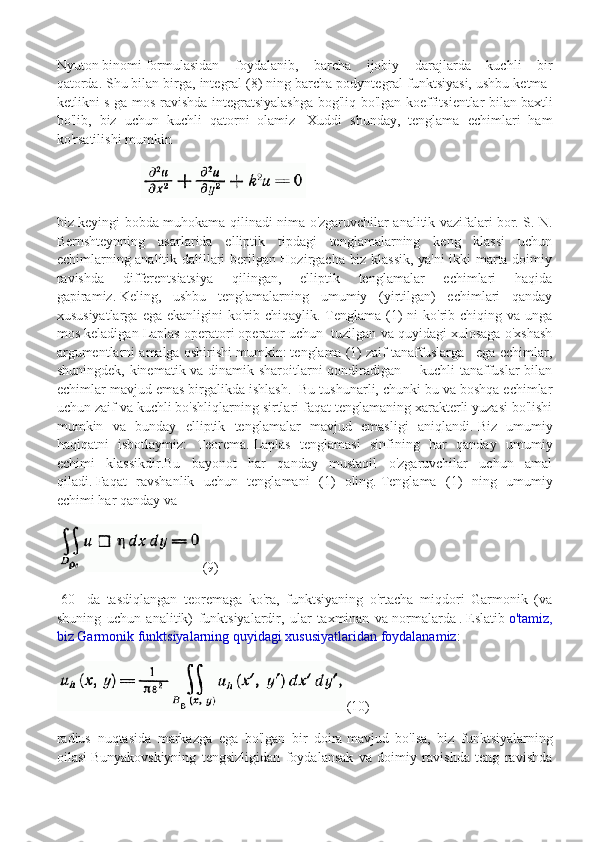 Nyuton   binomi   formulasidan   foydalanib,   barcha   ijobiy   darajlarda   kuchli   bir
qatorda.   Shu bilan birga, integral (8) ning barcha podyntegral funktsiyasi, ushbu ketma-
ketlikni s ga mos ravishda integratsiyalashga bog'liq bo'lgan koeffitsientlar bilan   baxtli
bo'lib,   biz   uchun   kuchli   qatorni   olamiz     Xuddi   shunday,   tenglama   echimlari   ham
ko'rsatilishi mumkin
                        
biz keyingi bobda muhokama qilinadi nima o'zgaruvchilar analitik vazifalari   bor. S. N.
Bernshteynning   asarlarida   elliptik   tipdagi   tenglamalarning   keng   klassi   uchun
echimlarning analitik dalillari berilgan Hozirgacha biz klassik, ya'ni ikki marta doimiy
ravishda   differentsiatsiya   qilingan,   elliptik   tenglamalar   echimlari   haqida
gapiramiz.   Keling,   ushbu   tenglamalarning   umumiy   (yirtilgan)   echimlari   qanday
xususiyatlarga  ega  ekanligini  ko'rib  chiqaylik. Tenglama  (1)  ni   ko'rib  chiqing va  unga
mos keladigan Laplas operatori   operator uchun  tuzilgan va quyidagi xulosaga o'xshash
argumentlarni amalga oshirishi mumkin: tenglama (1) zaif tanaffuslarga   ega echimlar,
shuningdek, kinematik va dinamik sharoitlarni qondiradigan       kuchli tanaffuslar bilan
echimlar mavjud emas birgalikda ishlash.    Bu tushunarli, chunki bu va boshqa echimlar
uchun zaif va kuchli bo'shliqlarning sirtlari faqat tenglamaning xarakterli yuzasi bo'lishi
mumkin   va   bunday   elliptik   tenglamalar   mavjud   emasligi   aniqlandi.   Biz   umumiy
haqiqatni   isbotlaymiz:   Teorema.   Laplas   tenglamasi   sinfining   har   qanday   umumiy
echimi   klassikdir.Bu   bayonot   har   qanday   mustaqil   o'zgaruvchilar   uchun   amal
qiladi.   Faqat   ravshanlik   uchun   tenglamani   (1)   oling.   Tenglama   (1)   ning   umumiy
echimi   har qanday   va
(9)
[60]   da   tasdiqlangan   teoremaga   ko'ra,   funktsiyaning   o'rtacha   miqdori   Garmonik   (va
shuning   uchun   analitik)   funktsiyalardir,   ular   taxminan   va   normalarda   .   Eslatib   o'tamiz,
biz Garmonik funktsiyalarning quyidagi xususiyatlaridan foydalanamiz :
(10)
radius   nuqtasida   markazga   ega   bo'lgan   bir   doira   mavjud   bo'lsa,   biz   funktsiyalarning
oilasi   Bunyakovskiyning   tengsizligidan   foydalansak   va   doimiy   ravishda   teng   ravishda 