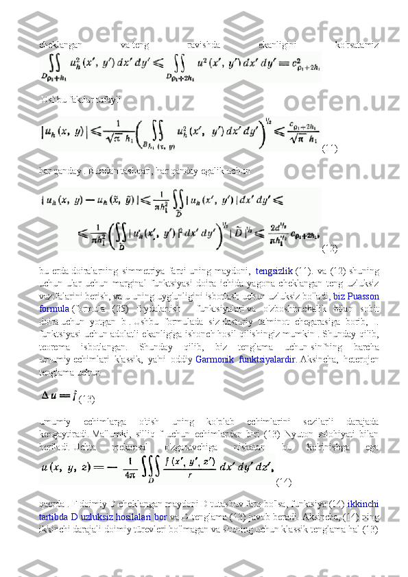 cheklangan   va   teng   ravishda   ekanligini   ko'rsatamiz
  Ushbu faktlar tufayli
(11)
har qanday   .   Bundan tashqari, har qanday   egalik uchun  
(12)
bu   erda   doiralarning   simmetriya   farqi   uning   maydoni,     tengsizlik   (11).   va   (12)   shuning
uchun   ular   uchun   marginal   funktsiyasi   doira   ichida   yagona   cheklangan   teng   uzluksiz
vazifalarini berish, va u   uning uyg'unligini isbotlash uchun uzluksiz bo'ladi , biz Puasson
formula   (formula   (25)   foydalanish     funktsiyalari   va   o'zboshimchalik   bilan   sobit
doira   uchun   yotgan   b   .   Ushbu   formulada   siz   dasturiy   ta'minot   chegarasiga   borib,   I.
funktsiyasi uchun adolatli ekanligiga ishonch   hosil qilishingiz mumkin .   Shunday qilib,
teorema   isbotlangan.   Shunday   qilib,   biz   tenglama   uchun   sinfning   barcha
umumiy   echimlari   klassik,   ya'ni   oddiy   Garmonik   funktsiyalardir .   Aksincha,   heterojen
tenglama uchun
(13)
umumiy   echimlarga   o'tish   uning   ko'plab   echimlarini   sezilarli   darajada
kengaytiradi.   Ma'lumki,   silliq   f   uchun   echimlardan   biri   (13)   Nyuton   salohiyati   bilan
beriladi.   Uchta   mekansal   o'zgaruvchiga   nisbatan   bu   ko'rinishga   ega
(14)
qaerda   .   F doimiy D cheklangan maydoni D tutashuv farq bo'lsa, funktsiya (14)   ikkinchi
tartibda D uzluksiz hosilalari bor   va D tenglama (13) javob beradi.   Aksincha,   (14) ning
ikkinchi darajali doimiy türevleri bo'lmagan va shuning uchun klassik tenglama hal (13) 