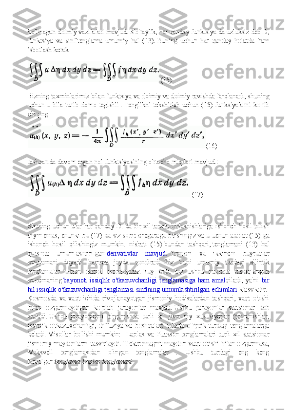 bo'lmagan doimiy vazifalari mavjud.   Ko'raylik, har qanday funktsiya   da uzluksiz deb D,
funktsiya   va   sinf   tenglama   umumiy   hal   (13).   Buning   uchun   har   qanday   holatda   ham
isbotlash kerak  
(15)
Bizning taxminlarimiz bilan   funktsiya va doimiy va doimiy ravishda farqlanadi, shuning
uchun   u   bila   turib   domo   tegishli   .   Tenglikni   tekshirish   uchun   (15)   funksiyalarni   ko'rib
chiqing
(16)
tashqarida davom etgan nol funktsiyasining o'rtacha miqdori mavjud.:
 (17)
Shuning uchun ular har qanday D. da bir xil tarzda birlashishlariga ishonch hosil qilish
qiyin   emas, chunki bu (17) da siz   sobit chegaraga o'tishingiz   va u uchun adolat (15) ga
ishonch   hosil   qilishingiz   mumkin.   nisbati   (15)   bundan   tashqari,   tenglamani   (13)   hal
qilishda   umumlashtirilgan   derivativlar   mavjud.     birinchi   va   ikkinchi   buyruqlar
tenglamani   deyarli   hamma   joyda   qondiradi.   Biz   buni   umumiy   turdagi   elliptik
tenglamalar   uchun   darhol   isbotlaymiz.   Buy   erda   biz   ushbu   nuqtada   tasdiqlangan
teoremaning   bayonoti   issiqlik   o'tkazuvchanligi   tenglamasiga   ham   amal qiladi,   ya'ni     bir
hil issiqlik o'tkazuvchanligi tenglamasi sinfining umumlashtirilgan echimlari   klassikdir.    
Kosmosda   va   vaqt   ichida   rivojlanayotgan   jismoniy   hodisalardan   tashqari,   vaqt   o'tishi
bilan   o'zgarmaydigan   ko'plab   jarayonlar   mavjud.   Ushbu   jarayonlar   statsionar   deb
ataladi.   Ushbu   jarayonlarni   o'rganishda   turli   xil   jismoniy   xususiyatlar   (tebranishlar,
issiqlik   o'tkazuvchanligi,   diffuziya   va   boshqalar)   odatda   elliptik   turdagi   tenglamalarga
keladi.   Misollar   bo'lishi   mumkin:     Laplas   va   Puasson   tenglamalari   turli   xil   statsionar
jismoniy maydonlarni tasvirlaydi. Elektromagnit maydon vaqt o'tishi bilan o'zgarmasa,
Maksvell   tenglamasidan   olingan   tenglamalar   .   Ushbu   turdagi   eng   keng
tarqalgan   tenglama Laplas tenglamasi 