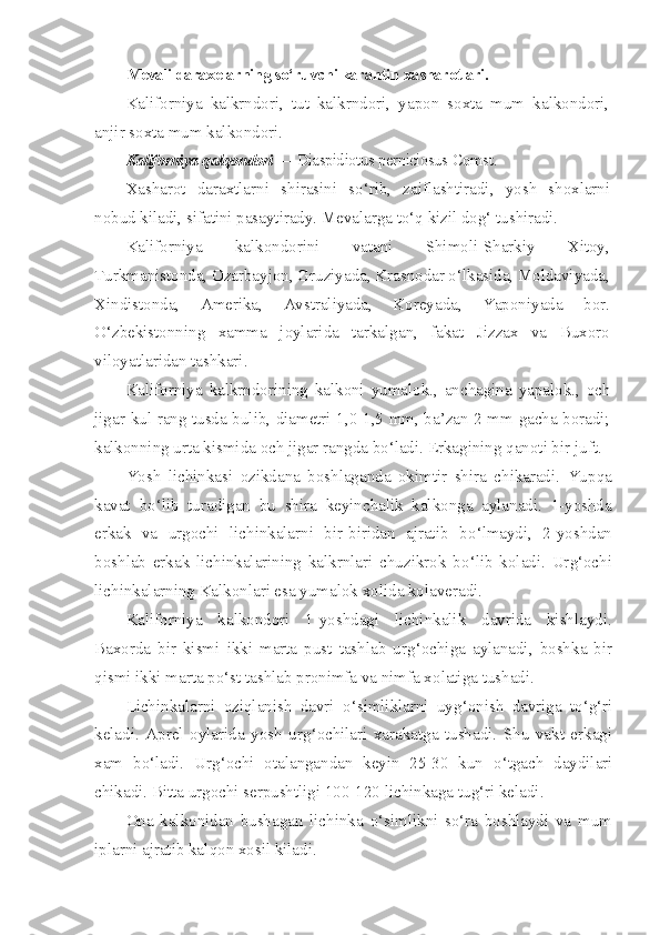 Mevali darax e larning s o‘ ruvchi karantin  x asharotlari.
Kaliforniya   kalkrndori,   tut   kalkrndori,   yapon   soxta   mum   k a lk o ndori,
anjir soxta mum kalk o ndori.
Kaliforniya  q al q ondori  —  Diaspidiotus   perniciosus   Comst .
Xasharot   daraxtlarni   shirasini   so‘rib,   zaiflashtiradi,   yosh   shoxlarni
nobud kiladi, sifatini pasaytirady. Mevalarga to‘q kizil dog‘ tushiradi.
Kaliforniya   kalkondorini   vatani   Shimoli-Sharkiy   Xitoy,
Turkmanistonda, Ozarbayjon, Gruziyada, Krasnodar o‘lkasida, Moldaviyada,
Xindistonda,   Amerika,   Avstraliyada,   Koreyada,   Yaponiyada   bor.
O‘zbekistonning   xamma   joylarida   tarkalgan,   fakat   Jizzax   va   Buxoro
viloyatlaridan tashkari.
Kaliforniya   kalkrndorining   kalkoni   yumalok.,   anchagina   yapalok.,   och
jigar-kul rang tusda bulib, diametri 1,0-1,5 mm, ba’zan 2 mm gacha boradi;
kalkonning urta kismida och jigar rangda bo‘ladi.  Erkagining  q anoti bir juft.
Yosh   lichinkasi   ozikdana   boshlaganda   okimtir   shira   chikaradi.   Yup q a
kavat   b o‘ lib   turadigan   bu   shira   keyinchalik   kalkonga   aylanadi.   1-yoshda
erkak   va   urgochi   lichinkalarni   bir-biridan   ajratib   b o‘ lmaydi,   2-yoshdan
boshlab   erkak   lichinkalarining   kalkrnlari   chuzikrok   b o‘ lib   koladi.   Ur g‘ ochi
lichinkalarning Kalkonlari esa yumalok x o lida kolaveradi.
Kaliforniya   kalkondori   1-yoshdagi   lichinkalik   davrida   kishlaydi.
Ba x orda   bir   kismi   ikki   marta   pust   tashlab   ur g‘ ochiga   aylanadi,   boshk a   bir
qismi  ikki marta p o‘ st tashlab pronimfa va nimfa x o latiga tushadi.
Lichinkalarni   ozi ql anish   davri   o‘ simliklarni   uy g‘ onish   davriga   t o‘g‘ ri
keladi.   Aprel   oylarida   yosh   ur g‘ ochilari   xarakatga   tushadi.   Shu   vakt   erkagi
xam   b o‘ ladi.   Ur g‘ ochi   otalangandan   keyin   25-30   kun   o‘ tgach   daydilari
chikadi. Bitta urgochi serpushtligi 100-120 lichinkaga tu g‘ ri keladi.
Ona   kalkonidan   bushagan   lichinka   o‘ simlikni   s o‘ ra   boshlaydi   va   mum
iplarni ajratib kal qo n x os il kiladi. 