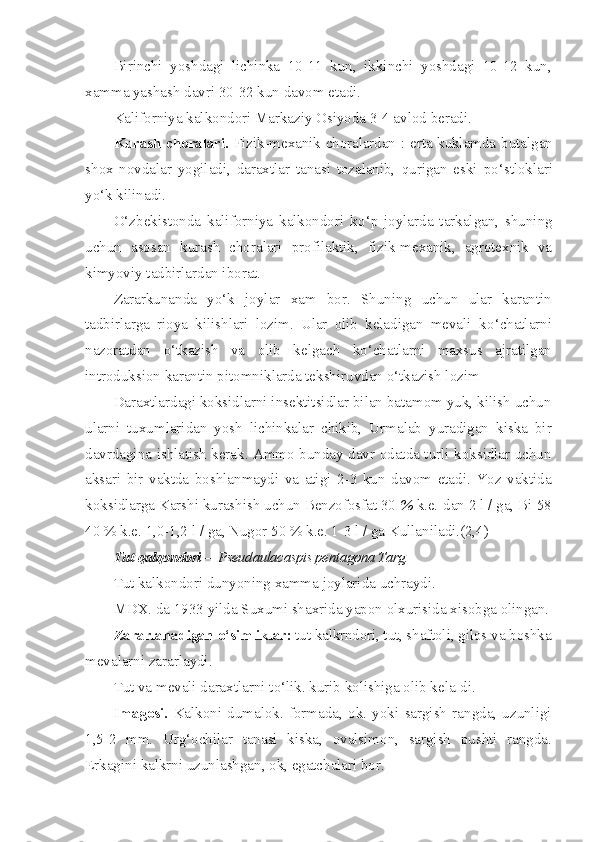 Birinchi   yoshdagi   lichinka   10-11   kun,   ikkinchi   yoshdagi   10-12   kun,
xamma yashash davri 30-32 kun davom etadi.
Kaliforniya kalkondori Markaziy Osiyoda 3-4 avlod beradi.
Kurash choralari.   Fizik-mexanik choralardan : erta kuklamda   butalgan
shox   novdalar   yogiladi,   daraxtlar   tanasi   tozalanib,   q urigan   eski   p o‘ stloklari
y o‘ k kilinadi.
O‘ zbekistonda   kaliforniya   kalkondori   k o‘ p   joylarda   tarkalgan,   shuning
uchun   asosan   kurash   choralari   profilaktik,   fizik-mexanik,   agrotexnik   va
kimyoviy tadbirlardan iborat.
Zararkunanda   y o‘ k   joylar   xam   bor.   Shuning   uchun   ular   karan tin
tadbirlarga   rioya   kilishlari   lozim.   Ular   olib   keladigan   mevali   k o‘ chatlarni
nazoratdan   o‘ tkazish   va   olib   kelgach   k o‘ chatlarni   maxsus   ajratilgan
introduksion karantin pitomniklarda tekshiruvdan  o‘ tkazish lozim
Daraxtlardagi koksidlarni insektitsidlar bilan batamom yuk, kilish uchun
ularni   tuxumlaridan   yosh   lichinkalar   chikib,   Urmalab   yuradigan   kiska   bir
davrdagina ishlatish kerak. Ammo bunday davr odatda turli koksidlar uchun
aksari   bir   vaktda   boshlanmaydi   va   atigi   2-3   kun   davom   etadi.   Yoz   vaktida
koksidlarga Karshi kurashish uchun Benzofosfat 30  %  k.e.-dan 2 l / ga, Bi-58
40 % k.e. 1,0-1,2 l / ga, Nugor 50 % k.e. 1-3 l / ga Kullaniladi.(2,4)
Tut   qalqondori   —Pseudaulacaspis pentagona Targ.
Tut kalk o ndori dunyoning xamma joylarida uchraydi.
MDX. da 1933 yilda Suxumi shaxrida yapon olxurisida xisobga olingan.
Zararlanadigan  o‘ simliklar:  tut kalkrndori, tut, shaftoli,  gilos va boshka
mevalarni zararlaydi.
Tut va mevali daraxtlarni t o‘ lik. kurib kolishiga olib kela-di.
Imag o si.   Kalkoni   dumalok.   formada,   ok.   yoki   sargish   rangda,   uzunligi
1,5-2   mm.   Ur g‘ ochilar   tanasi   kiska,   ovalsimon,   sargish   pushti   rangda.
Erkagini kalkrni uzunlashgan, ok, egatchalari bor. 