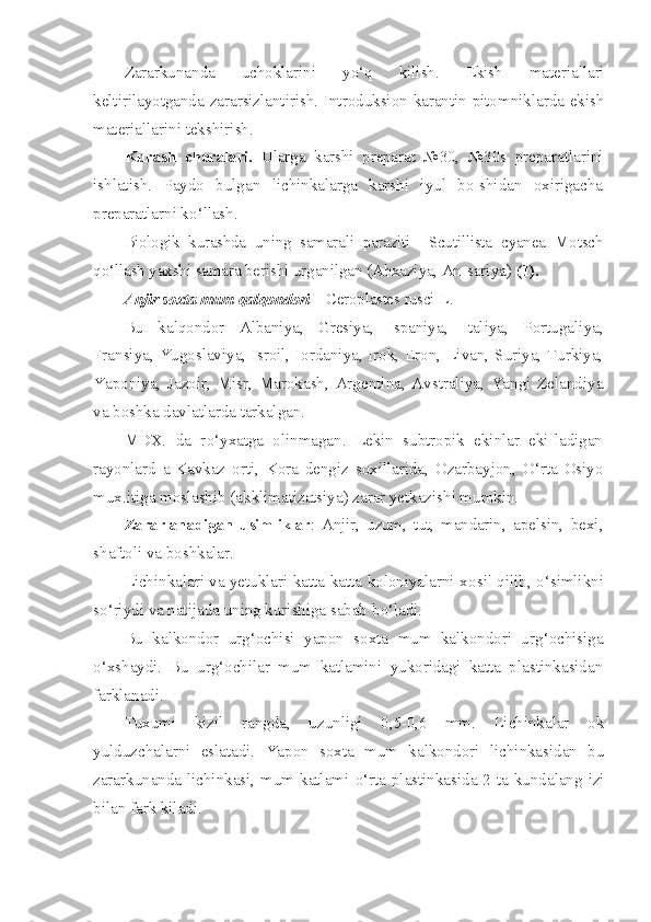 Zararkunanda   uchoklarini   y o‘q   kilish.   Ekish   materiallari
keltirilayotganda zararsizlantirish. Introduksion-karantin pitomniklarda ekish
materiallarini tekshirish.
Kurash   choralari.   Ularga   karshi   preparat   №30,   №30s   prepa ratlarini
ishlatish.   Pay d o   bulgan   lichinkalarga   karshi   iyul   bo-shidan   oxirigacha
preparatlarni k o‘ llash.
Biologik   kurashda   uning   samarali   paraziti     Scutillista   cyanea   Motsch
qo‘llash yaxshi samara berishi  u r g anilgan (Abxaziya, An- sariya)  (1).
Anjir soxta mum  q al q ondori  –  Ceroplastes   rusci   L .
Bu   kal qo ndor   Albaniya,   Gresiya,   Ispaniya,   Italiya,   Portuga liya,
Fransiya, Yugoslaviya, Isroil, Iordaniya, Irok, Eron, Li van, Suriya, Turkiya,
Yaponiya,   Jazoir,   Misr,   Marokash,   Argenti na,   Avstraliya,   Yangi   Zelandiya
va boshka davlatlarda tarkalgan.
MDX.   da   r o‘ yxatga   olinmagan.   Lekin   subtropik   ekinlar   eki-ladigan
rayonlard   a-Kavkaz   orti,   Kora   dengiz   soxillarida,   Ozarbayjon,   O‘ rta   Osiyo
mux.itiga moslashib (akklimatizatsiya) zarar yetkazishi mumkin.
Zararlanadigan   usimliklar :   Anjir,   uzum,   tut,   mandarin,   apelsin,   bexi,
shaftoli va boshkalar.
Lichinkalari va yetuklari katta-katta koloniyalarni x o sil   q ilib,   o‘s imlikni
s o‘ riydi va natijada uning kurishiga sabab b o‘ ladi.
Bu   kalkondor   ur g‘ ochisi   yapon   soxta   mum   kalkondori   ur g‘ ochisiga
o‘ xshaydi.   Bu   urg‘ochilar   mum   katlamini   yukoridagi   katta   plastinkasidan
farklanadi.
Tuxumi   kizil   rangda,   uzunligi   0,5-0,6   mm.   Lichinkalar   ok
yulduzchalarni   eslatadi.   Yapon   soxta   mum   kalkondori   lichinkasidan   bu
zararkunanda lichinkasi, mum katlami   o‘ rta plastinkasida 2 ta kundalang izi
bilan fark kiladi. 