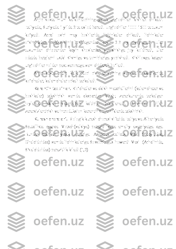 Anjir   soxta   mum   kalkondorining   yetuk   urg‘ochilari   kishlab   chikadi.
Italiyada, Suriyada 1 yilda 2 ta avlod beradi. Urg‘ochilar  1000-1500 ta tuxum
k o‘ yadi.   Aprel   oxiri   may   boshlarida   lichinka lar   chikadi,   lichinkalar
o‘ simlikdan   oziklanishni   boshlagandan   keyin   2-3   oy   rivojlanadi.   Ular
tuxumdan   chi qq andan   keyin   shoxlardan   yopishishga   joy   koldiradi,   ular
odatda   barglarni   ustki   Kismiga   va   tomirlariga   yopishadi.   Kishlovga   ketgan
urg‘ochilar noldan past xaroratga xam chidamli b o‘ ladi.
Anjir   soxta   mum   kalkondori   rivojlanishining   xamma   boskichlarida
k o‘ chatlar, kalamchalar orkali tarkaladi.
Karantin tadbirlar.   K o‘ chatlar va ekish materiallarini (kalamchatar va
boshkalar)   tekshirish   xamda   ekspertiza   kilish;   zararkunanda   tarkalgan
joylardan   ekish   materiallari   keltirish   takiklanadi;   Brommetil   bilan
zararsizlantirish va introduk sion-karantin pitomniklarda tekshirish.
Kurash choralari.  Biologik kurash chorasi sifatida Italiya va  Albaniyada
Scutellista   cyanea   Motsch (xalsiya)   paraziti   katta   ama liy   axamiyatga   ega.
Bundan   tashkari   yetuk   zotlariga   Anicetus   italicus   Masi   ( Encyltidae ,
Chalcidoide e) x a mda lichinkalariga Sossorr h a gus   howardi   Masi    (Ar h e linida ,
SNa lcidoida e) parazitlik kiladi.(1,2) 