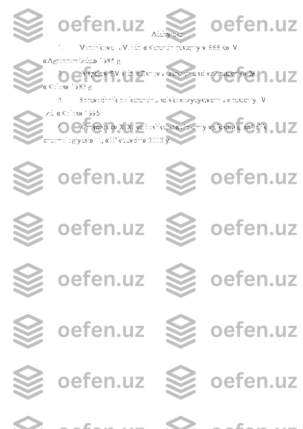 Adabiyotlar :
1. Voronkova L.V. idr. «Karantin rasteniy v SSSR» M. 
«Agropromizdat» 1986 g.
2. Pospelov SM i dr. «Osnov ы  karantina selxoz.rasteniy» M. 
«Kolos» 1983 g.
3. Spravochnik po karantinu selskoxozyaystvenn ы x rasteniy.  M. 
Izd. «Kolos» 1995 
4. Kimsanboev X.X. va boshkalar «Umumiy va kishlok, x o‘ jalik 
entomologiyasi» T.,  « O‘ kituvchi» 2002 y. 