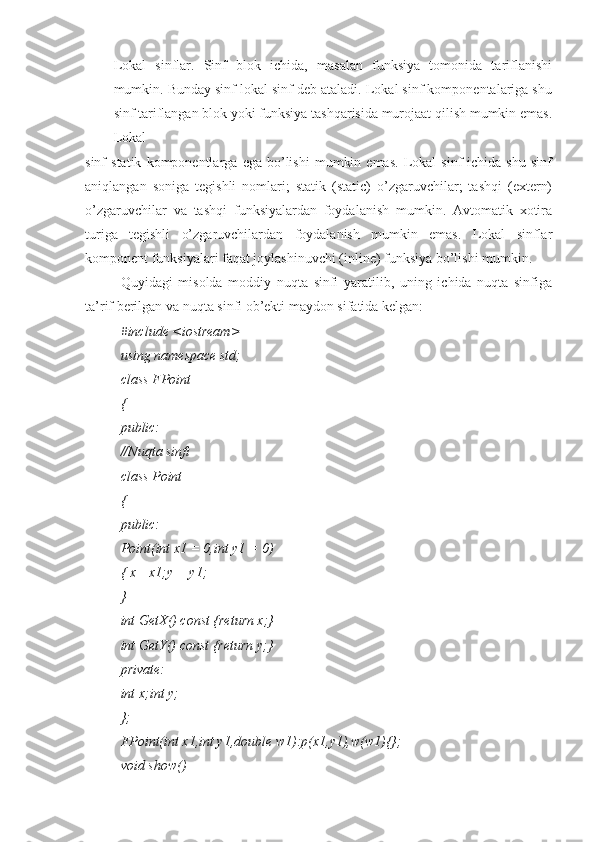 Lokal   sinflar.   Sinf   blok   ichida,   masalan   funksiya   tomonida   tariflanishi
mumkin. Bunday sinf lokal sinf deb ataladi. Lokal sinf komponentalariga shu
sinf tariflangan blok yoki funksiya tashqarisida murojaat qilish mumkin emas.
Lokal
sinf   statik   komponentlarga   ega  bo’lishi   mumkin   emas.   Lokal   sinf   ichida  shu   sinf
aniqlangan   soniga   tegishli   nomlari;   statik   (static)   o’zgaruvchilar;   tashqi   (extern)
o’zgaruvchilar   va   tashqi   funksiyalardan   foydalanish   mumkin.   Avtomatik   xotira
turiga   tegishli   o’zgaruvchilardan   foydalanish   mumkin   emas.   Lokal   sinflar
komponent funksiyalari faqat joylashinuvchi (inline) funksiya bo’lishi mumkin.
Quyidagi   misolda   moddiy   nuqta   sinfi   yaratilib,   uning   ichida   nuqta   sinfiga
ta’rif berilgan va nuqta sinfi ob’ekti maydon sifatida kelgan:
#include <iostream>
using namespace std;
class FPoint
{
public:
//Nuqta sinfi
class Point
{
public:
Point(int x1 = 0,int y1 = 0)
{ x= x1;y = y1;
}
int GetX() const {return x;}
int GetY() const {return y;}
private:
int x;int y;
};
FPoint(int x1,int y1,double w1):p(x1,y1),w(w1){};
void show() 