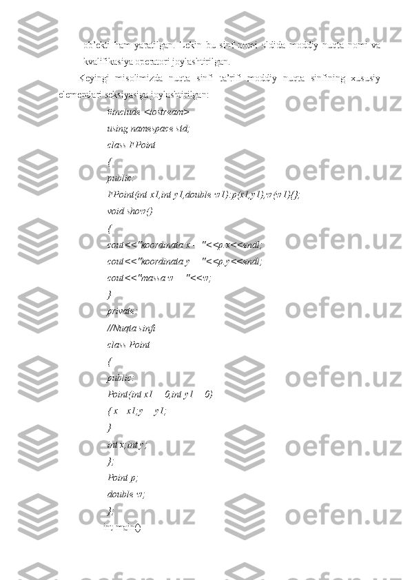 ob’ekti   ham   yaratilgan.   Lekin   bu   sinf   nomi   oldida   moddiy   nuqta   nomi   va
kvalifikasiya operatori joylashtirilgan.
Keyingi   misolimizda   nuqta   sinfi   ta’rifi   moddiy   nuqta   sinfining   xususiy
elementlari seksiyasiga joylashtirilgan:
#include <iostream>
using namespace std;
class FPoint
{
public:
FPoint(int x1,int y1,double w1):p(x1,y1),w(w1){};
void show()
{
cout<<"koordinata x = "<<p.x<<endl;
cout<<"koordinata y = "<<p.y<<endl;
cout<<"massa w = "<<w;
}
private:
//Nuqta sinfi
class Point
{
public:
Point(int x1 = 0,int y1 = 0)
{ x= x1;y = y1;
}
int x;int y;
};
Point p;
double w;
};
int main() 