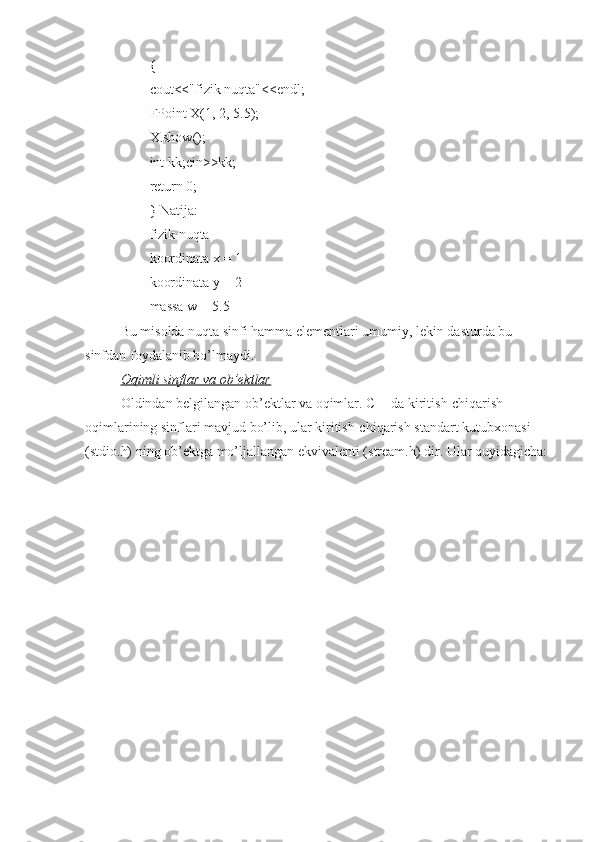 {
cout<<"fizik nuqta"<<endl;
FPoint X(1, 2, 5.5);
X.show();
int kk;cin>>kk;
return 0;
} Natija:
fizik nuqta
koordinata x = 1
koordinata y = 2
massa w = 5.5
Bu misolda nuqta sinfi hamma elementlari umumiy, lekin dasturda bu 
sinfdan foydalanib bo’lmaydi.
Oqimli sinflar va ob’ektlar
Oldindan belgilangan ob’ektlar va oqimlar. C++da kiritish-chiqarish 
oqimlarining sinflari mavjud bo’lib, ular kiritish-chiqarish standart kutubxonasi 
(stdio.h) ning ob’ektga mo’ljallangan ekvivalenti (stream.h) dir. Ular quyidagicha: 