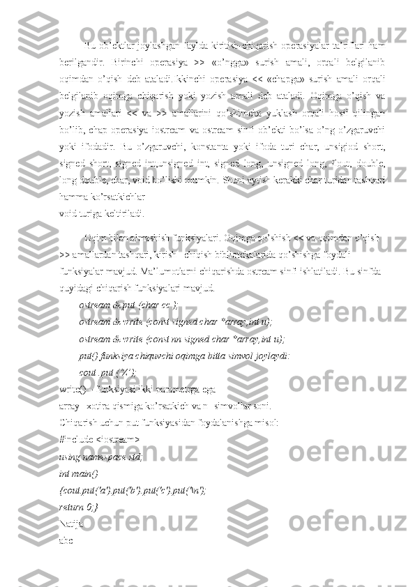 Bu  ob’ektlar   joylashgan  faylda  kiritish-chiqarish   operasiyalar   ta’riflari  ham
berilgandir.   Birinchi   operasiya   >>   «o’ngga»   surish   amali,   orqali   belgilanib
oqimdan   o’qish   deb   ataladi.Ikkinchi   operasiya   <<   «chapga»   surish   amali   orqali
belgilanib   oqimga   chiqarish   yoki   yozish   amali   deb   ataladi.   Oqimga   o’qish   va
yozish   amallari   <<   va   >>   amallarini   qo’shimcha   yuklash   orqali   hosil   qilingan
bo’lib,   chap   operasiya   iostream   va   ostream   sinfi   ob’ekti   bo’lsa   o’ng   o’zgaruvchi
yoki   ifodadir.   Bu   o’zgaruvchi,   konstanta   yoki   ifoda   turi   char,   unsigiod   short,
signed   short,   signed   int,unsigned   int,   signed   long,   unsigned   long,   flout,   double,
long double, char, void bo’lishi mumkin. Shuni aytish kerakki char turidan tashqari
hamma ko’rsatkichlar
void turiga keltiriladi.
Oqim bilan almashish funksiyalari. Oqimga qo’shish << va oqimdan o’qish
>> amallardan tashqari, kirish –chiqish bibliotekalarida qo’shishga foydali 
funksiyalar mavjud. Ma’lumotlarni chiqarishda ostream sinfi ishlatiladi. Bu sinfda
quyidagi chiqarish funksiyalari mavjud.
ostream & put (char cc );
ostream & write (const signed char *array,int u);
ostream & write (const nn signed char *array,int u);
put() funksiya chiquvchi oqimga bitta simvol joylaydi:
cout .put (‘Z’);
write() – funksiyasi ikki parametrga ega
array –xotira qismiga ko’rsatkich va n- simvollar soni.
Chiqarish uchun put funksiyasidan foydalanishga misol:
#include <iostream>
using namespace std;
int main()
{cout.put('a').put('b').put('c').put('\n');
return 0;}
Natija
abc 