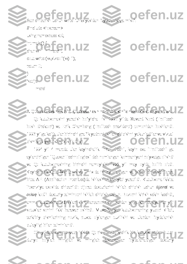 Satr chiqarish uchun write funksiyasidan foydalanishga misol:
#include <iostream>
using namespace std;
int main() {
char ss [] = "merci";
cout.write (ss,sizeof (ss)-1);
return 0;
}
Natija
merci
3. Qt dasturlash muhiti. Qt dasturlash muhitida sinflar va ob’ektlar yaratish.
Qt   kutubxonasini   yaratish   bo’yicha     ish   1990   yilda   Xavard   Nord   (Trolltech
bosh   direktori)   va   Erik   Chambeng   (Trolltech   prezidenti)   tomonidan   boshlandi.
1993 yilga kelib ular birinchi grafik yadroni ishlab chiqishni yakunladilar va vizual
qismlarni yaratishni boshladilar.
1994   yil   4   martda   ular   keyinchalik   "Troll   Tech",   keyin   esa   "Trolltech"   ga
aylantirilgan "Quasar Technologies" deb nomlangan kompaniyani ro'yxatga olishdi
va   Qt   kutubxonasining   birinchi   namoyishi   1995   yil   may   oyida   bo'lib   o'tdi.
Keyinchalik   Qtda   Windows   va   Unix-da   ishlay   oladigan   va   ishlab   chiquvchilarga
bitta API (Application Interface)da ishlash imkoniyati yaratildi. Kutubxona ikkita
litsenziya   asosida   chiqarildi:   tijorat   dasturlarini   ishlab   chiqish   uchun   tijorat   va
ochiq   kodli dasturiy ta'minotni ishlab chiqish uchun. Bozorni kirish sekin kechdi,
ammo   kutubxona   izdoshlari   soni   barqaror   o'sdi.   Yildan   yilga   kompaniya   har   yili
sotuvlar   sonini   ikki   baravar   oshirdi.   Muvaffaqiyat   kutubxonaning   yuqori   sifati,
tarkibiy   qismlarining   nozik,   puxta   o'ylangan   tuzilishi   va   ulardan   foydalanish
qulayligi bilan ta'minlandi.
O'n   yildan   kamroq   vaqt   ichida   Qt   rivojlanib,   kichik   bir   kutubxonadan   butun
dunyo   bo'ylab   minglab   va   minglab   dasturchilar   foydalanadigan   dasturiy 