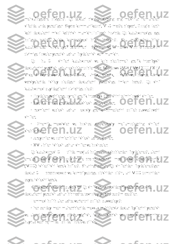 mahsulotgacha   o’zgardi.   Qt   dasturi   rivojlanishining   eng   mashhur   namunalari
sifatida unda yaratilgan Skype kommunikatori, VLC media pleyeri, Google Earth
kabi   dastularni   misol   keltirish   mumkin.Tolltech   hozirda   Qt   kutubxonasiga   ega
bo'lgan   taniqli   Nokia   kompaniyasi   bilan   birlashdi.   Shu   munosabat   bilan
kutubxonadan   Nokia   uyali   telefonlari   -   Symbian   va   Windows   Mobile   operatsion
tizimiga ilovalar yaratish uchun foydalanish xam mumkin.
Qt   -   bu   C++   sinflari   kutubxonasi   va   ko'p   platformali   grafik   interfeysli
dasturlarini yaratish uchun asboblar to'plamidir. Windows 95/98 / Me / 2000 / XP /
Vista   /   Windows   7,   Mac   OS   X,   Linux,   Solaris,   HPUX   va   boshqa   Unix
versiyalarida   ishlay   oladigan   dasturlarni   yaratishga   imkon   beradi.   Qt   sinf
kutubxonasi quyidagilarni o'z ichiga oladi:
• Foydalanuvchilarga oynali grafik interfeys qurilishini ta'minlovchi sinflar;
• 2 va 3 o'lchovli grafika bilan ishlash uchun sinflar;
•   rasmlarni   saqlash   uchun     asosiy   grafik   formatlarini   qo'llab-quvvatlovchi
sinflar;
•   Dinamik   massivlar   va   boshqa   strukturaviy   ma'lumotlarning   sinflari
shablonlari;
• Jarayonlar va oqimlar bilan ishlash uchun sinflar;
• XML bilan ishlash uchun sinflar va boshqalar.
Qt kutubxonasi C ++ tilida mavjud bo'lmagan asboblardan foydalanadi, ularni
amalga   oshirish   uchun   qo'shimcha   pre-protsessor   -   meta-ob'ekt   kompilyatorini
(MOC)   ishlatilishi   kerak   bo’ladi.   Shuning   uchun,   Qt   sinflaridan   foydalanadigan
dastur C ++ preprosessor  va kompilyatorga o'tishidan oldin, uni MOC tomonidan
qayta ishlashi kerak.
Kutubxona ishlab chiquvchilari Qt sinf kutubxonasidan foydalangan holda 
dasturlarni yaratish uchun bir nechta texnologiyalarni taqdim etadilar.
Hammasi bo'lib ular uchta variantni qo'llab-quvvatlaydi:
• har qanday matn muharrirlarida maxsus muhitlarsiz dastur fayllarini yaratish
va   ularni   kompilyatsiya   qilish,   yig’ish,   ishga   tushirish   va   operatsion   tizimning
buyruq satri rejimida "qo'lda" otladka qilish; 