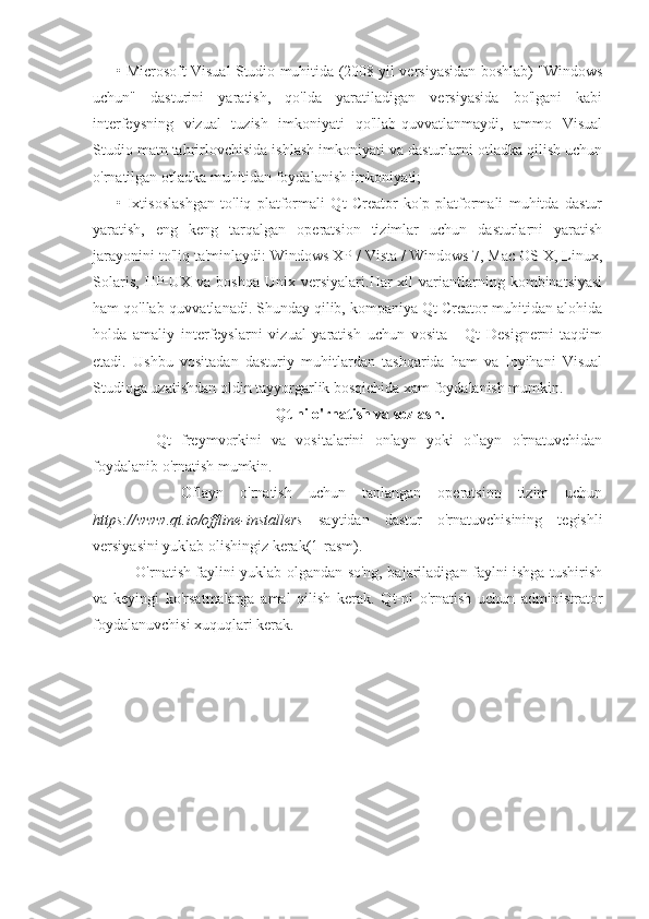 • Microsoft Visual Studio muhitida (2008 yil versiyasidan boshlab) "Windows
uchun"   dasturini   yaratish,   qo'lda   yaratiladigan   versiyasida   bo'lgani   kabi
interfeysning   vizual   tuzish   imkoniyati   qo'llab-quvvatlanmaydi,   ammo   Visual
Studio matn tahrirlovchisida ishlash imkoniyati va dasturlarni otladka qilish uchun
o'rnatilgan otladka muhitidan foydalanish imkoniyati;
•   Ixtisoslashgan   to'liq   platformali   Qt   Creator   ko'p   platformali   muhitda   dastur
yaratish,   eng   keng   tarqalgan   operatsion   tizimlar   uchun   dasturlarni   yaratish
jarayonini to'liq ta'minlaydi: Windows XP / Vista / Windows 7, Mac OS X, Linux,
Solaris,   HP-UX  va   boshqa  Unix  versiyalari.Har   xil   variantlarning  kombinatsiyasi
ham qo'llab-quvvatlanadi. Shunday qilib, kompaniya Qt Creator muhitidan alohida
holda   amaliy   interfeyslarni   vizual   yaratish   uchun   vosita   -   Qt   Designerni   taqdim
etadi.   Ushbu   vositadan   dasturiy   muhitlardan   tashqarida   ham   va   loyihani   Visual
Studioga uzatishdan oldin tayyorgarlik bosqichida xam foydalanish mumkin.
Qt ni o'rnatish va sozlash.
        Qt   freymvorkini   va   vositalarini   onlayn   yoki   oflayn   o'rnatuvchidan
foydalanib o'rnatish mumkin.
        Oflayn   o'rnatish   uchun   tanlangan   operatsion   tizim   uchun
https://www.qt.io/offline-installers   saytidan   dastur   o'rnatuvchisining   tegishli
versiyasini yuklab olishingiz kerak(1-rasm).
       O'rnatish faylini yuklab olgandan so'ng, bajariladigan faylni ishga tushirish
va   keyingi   ko'rsatmalarga   amal   qilish   kerak.   Qt-ni   o'rnatish   uchun   administrator
foydalanuvchisi xuquqlari kerak. 