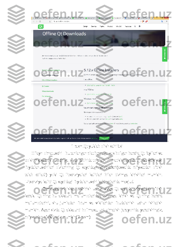 1-rasm.Qt yuklab olish sahifasi
Oflayn o'rnatuvchi - bu tanlangan platformaga xos bo'lgan barcha Qt fayllari va
qo'shimchalarni o'z ichiga olgan alohida to'plam. O'rnatish paytida tijorat versiyasi
foydalanuvchilari   o'zlarining   Qt   saytidagi   kabinetlari(avvalda   ro’yxatdan   o’tish
talab   etiladi)   yoki   Qt   litsenziyalari   kalitlari   bilan   tizimga   kirishlari   mumkin.
Litsenziya kaliti Qt saytidagi foydalanuvchi kabinetlarida mavjud.
              O'rnatuvchini   ishga   tushirish   uchun   sizga   Qt   saytida   ro’yxatdan   o’tish
kerak.   Qt-ning   bu   akkaunt   ma'lumotlaridan   tizimiga   kirish   va   Qt-ning   barcha
ma'lumotlarini,   shu   jumladan   forum   va   vikilaridan   foudalanish   uchun   ishlatish
mumkin.  Agar   sizda   Qt   akkaunti   bo'lmasa,   uni   o'rnatish   jarayonida   yaratishingiz,
ro’yxatdan o’tishingiz mumkin(2-rasm). 