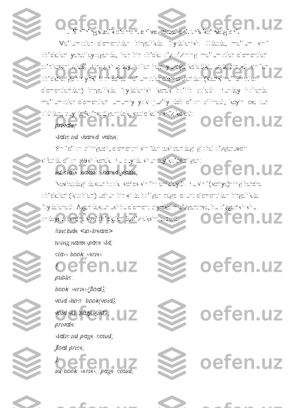 1. Sinfning statik elementlari va metodlari. this ko’rsatgichi.
Ma’lumotlar   elementidan   birgalikda   foydalanish.   Odatda,   ma’lum   sinf
ob’ektlari   yaratilayotganda,   har   bir   ob’ekt   o’z-o’zining   ma’lumotlar   elementlari
to’plamini   oladi.   Biroq   shunday   hollar   ham   yuzaga   keladiki,   unda   bir   xil   sinflar
ob’ektlariga bir yoki bir nechta ma’lumotlar elementlaridan (statik ma’lumotlar
elementlaridan)   birgalikda   foydalanish   kerak   bo’lib   qoladi.   Bunday   hollarda
ma’lumotlar   elementlari   umumiy   yoki   juz’iy   deb   e’lon   qilinadi,   keyin   esa   tur
oldidan, quyida ko’rsatilganidek, static kalit-so’z keladi:
private;
static int shared_value;
Sinf e’lon qilingach, elementni sinfdan tashqaridagi global o’zgaruvchi 
sifatida e’lon qilish kerak. Bu quyida shunday ko’rsatilgan:
int class_name::shared_value;
Navbatdagi dastur book_series sinfini aniqlaydi. Bu sinf (seriya)ning barcha 
ob’ektlari (kitoblari) uchun bir xilda bo’lgan page_count elementidan birgalikda 
foydalanadi. Agar dastur ushbu element qiymatini o’zgartirsa, bu o’zgarish shu 
ondayoq barcha sinf ob’ektlarida o’z aksini topadi:
#include <iostream>
using namespace std;
class book_series
{
public:
book_series(float);
void show_book(void);
void set_pages(int) ;
private:
static int page_count;
float price;
};
int book_series::page_count; 