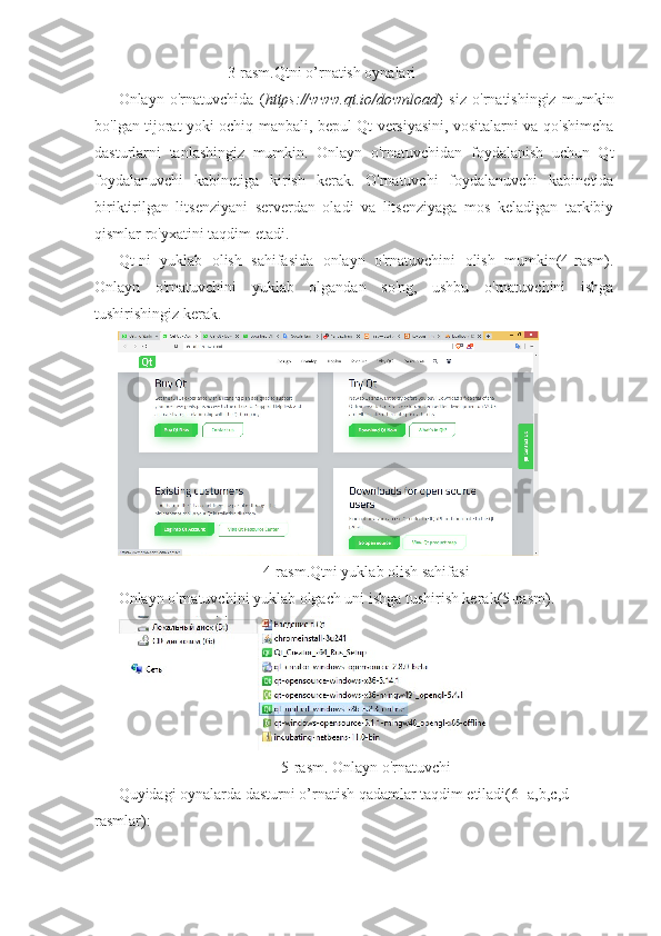                             3-rasm.Qtni o’rnatish oynalari
Onlayn   o'rnatuvchida   ( https://www.qt.io/download )   siz   o'rnatishingiz   mumkin
bo'lgan tijorat yoki ochiq manbali, bepul Qt versiyasini, vositalarni va qo'shimcha
dasturlarni   tanlashingiz   mumkin.   Onlayn   o'rnatuvchidan   foydalanish   uchun   Qt
foydalanuvchi   kabinetiga   kirish   kerak.   O'rnatuvchi   foydalanuvchi   kabinetida
biriktirilgan   litsenziyani   serverdan   oladi   va   litsenziyaga   mos   keladigan   tarkibiy
qismlar ro'yxatini taqdim etadi.
Qt-ni   yuklab   olish   sahifasida   onlayn   o'rnatuvchini   olish   mumkin(4-rasm).
Onlayn   o'rnatuvchini   yuklab   olgandan   so'ng,   ushbu   o'rnatuvchini   ishga
tushirishingiz kerak.
4-rasm.Qtni yuklab olish sahifasi
Onlayn o'rnatuvchini yuklab olgach uni ishga tushirish kerak(5-rasm).
5-rasm. Onlayn o'rnatuvchi
Quyidagi oynalarda dasturni o’rnatish qadamlar taqdim etiladi(6- a,b,c,d 
rasmlar): 