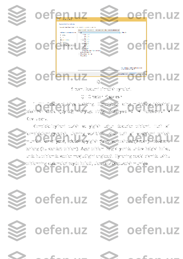                                                            d)
6-rasm.Dasturni o’rnatish oynalari.
QT Creator-ni sozlash
1.   QT   Creator-ni   ishga   tushiring.   O'rnatishdan   so'ng   muhitning   ishlashini
tekshirish   kerak.   Quyidagi   menyuga   o'ting:   Инструменты   →   Параметры   →
Комплекты.
Komplekt-loyihani   tuzish   va   yig'ish   uchun   dasturlar   to'plami.   Turli   xil
komplektlarni   yaratish,   ularning   vazifalari   uchun   turli   xil   vositalarni   tanlash
mumkin:   kompilyator,   otladchik,   yig'ish   tizimi   va   boshqalar(7-rasm).   Desktopni
tanlang   (bu   standart   to'plam).   Agar   to'plam   belgisi   yonida   undov   belgisi   bo'lsa,
unda bu to'plamda xatolar mavjudligini anglatadi. Oynaning pastki qismida ushbu
to'plamning sozlamalari paydo bo'ladi, ularni sozlash,tuzatish mumkin. 