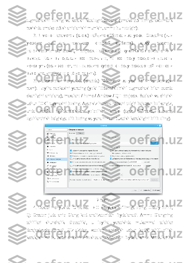 tugmachasini   bosing   va   kerakli   katalogni   tanlang   (qmake-qt5   o'rniga   avtomatik
ravishda qmake-qt5.sh aniqlanishi mumkin, ammo bu noto'g'ri).
3. В меню Параметры (слева) найдите «Сборка и запуск».   Создайте (или
укажите   где   она   находится   кнопкой   «Обзор»)   папку   проектов,
наприме:/ home / andrew / QT _ projects . Нажмите кнопку «ОК» для сохранения и
выхода.   Если   вы   сделали   все   правильно,   то   все   предупреждения   должны
исчезнуть   (если   же   нет,   то   подведите   курсор   к   предупреждающей   иконке   и
выясните, что нужно ещё исправить).
3.   Параметры     menyusida   ( chapda )   "Сборка   и   запуск"   bo ’ limini   toping (9-
rasm ).   Loyiha   papkasini   yarating   (yoki   " Обзор /Ko'rish"   tugmachasi   bilan   qaerda
ekanligini aniqlang), masalan: / home / Andrew / QT_projects. Saqlash va chiqish
uchun "OK" tugmasini bosing. Agar siz hamma narsani to'g'ri bajargan bo'lsangiz,
unda   barcha   ogohlantirishlar   yo'qolishi   kerak   (agar   bo'lmasa,   kursorni
ogohlantirish belgisiga olib boring va yana nimani tuzatish kerakligini bilib oling).
9-rasm.
4. Dastur menyusida    Справка   →   О   модулях   bo’limiga o'ting. Odatiy bo'lib,
Qt   Creator   juda   aniq   Clang   kod   analizatoridan   foydalanadi.   Ammo   Clangning
tahlillari   shunchalik   diqqatliki,   u   loyiha   yaratishda   mukammal   talablar
darajasigacha   boradi.   O'z-o'zidan,   xatolarni   aniqlash   uchun   kodni   tahlil   qilish
kerak, ammo bu qadar emas. Biz boshqa analizatordan foydalanamiz. Modullar bu 