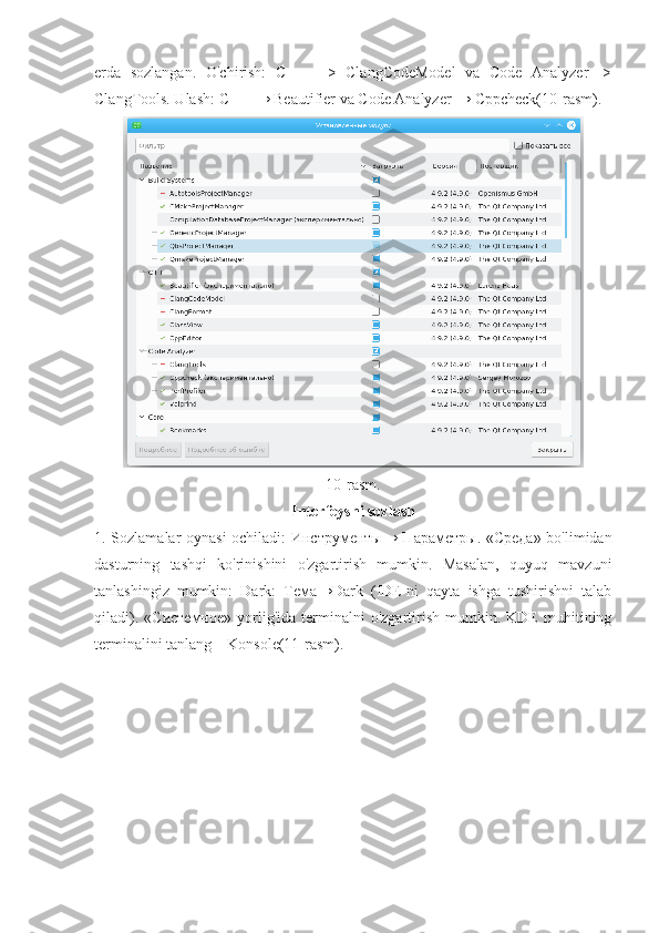 erda   sozlangan.   O'chirish:   C   ++   ->   ClangCodeModel   va   Code   Analyzer   ->
ClangTools. Ulash: C ++ → Beautifier va Code Analyzer → Cppcheck(10-rasm).
10-rasm.
Interfeysni sozlash
1. Sozlamalar oynasi ochiladi: Инструменты→ Параметры. «Среда» bo'limidan
dasturning   tashqi   ko'rinishini   o'zgartirish   mumkin.   Masalan,   quyuq   mavzuni
tanlashingiz   mumkin:   Dark:   Тема→Dark   (IDE-ni   qayta   ishga   tushirishni   talab
qiladi).   «Системное»   yorlig'ida   terminalni   o'zgartirish   mumkin.   KDE   muhitining
terminalini tanlang – Konsole(11-rasm). 