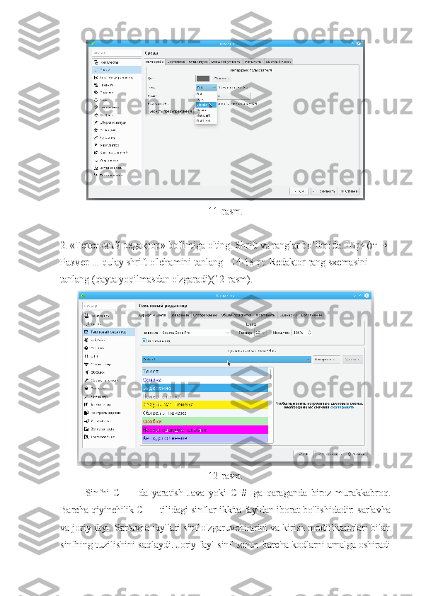 11- rasm .
2. «Текстовый редактор»  bo ' limiga   o ' ting .  Shrift va ranglar bo’limida:  Шрифт → 
Размер  ... qulay shrift o'lchamini tanlang - 14-18 pt. Redaktor rang sxemasini 
tanlang (qayta yoqilmasdan o'zgaradi)(12-rasm).
12-rasm.
Sinfni   C   ++-da   yaratish   Java   yoki   C   #   -ga   qaraganda   biroz   murakkabroq.
Barcha qiyinchilik C ++ tilidagi sinflar ikkita fayldan iborat bo'lishidadir: sarlavha
va joriy fayl. Sarlavha fayllari sinf o'zgaruvchilarini va kirish modifikatorlari bilan
sinfning tuzilishini saqlaydi. Joriy fayl sinf uchun barcha kodlarni amalga oshiradi 