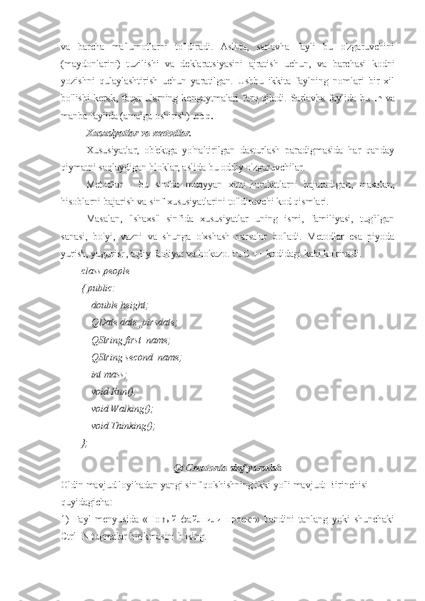 va   barcha   ma'lumotlarni   to'ldiradi.   Aslida,   sarlavha   fayli   bu   o'zgaruvchini
(maydonlarini)   tuzilishi   va   deklaratsiyasini   ajratish   uchun,   va   barchasi   kodni
yozishni   qulaylashtirish   uchun   yaratilgan.   Ushbu   ikkita   faylning   nomlari   bir   xil
bo'lishi  kerak, faqat  ularning kengaytmalari farq qiladi. Sarlavha faylida bu   .h   va
manba faylida (amalga oshirish)  .cpp.
Xususiyatlar va metodlar.
Xususiyatlar,   ob'ektga   yo'naltirilgan   dasturlash   paradigmasida   har   qanday
qiymatni saqlaydigan bloklar, aslida bu oddiy o'zgaruvchilar.
Metodlar   -   bu   sinfda   muayyan   xatti-harakatlarni   bajaradigan,   masalan,
hisoblarni bajarish va sinf xususiyatlarini to'ldiruvchi kod qismlari.
Masalan,   "shaxs"   sinfida   xususiyatlar   uning   ismi,   familiyasi,   tug'ilgan
sanasi,   bo'yi,   vazni   va   shunga   o'xshash   narsalar   bo'ladi.   Metodlar   esa   piyoda
yurish, yugurish, aqliy faoliyat va hokazo.Bu C ++ kodidagi kabi ko'rinadi.
class people
{ public:
    double height;
    QDate date_birsdate;
    QString first_name;
    QString second_name;
    int mass;
    void Run();
    void Walking();
    void Thinking();
};
Qt Creatorda sinf yaratish
Oldin mavjud loyihadan yangi sinf qo'shishning ikki yo'li mavjud: Birinchisi
quyidagicha:
1)   Fayl   menyusida   «Новый   файл   или   проект»   bandini   tanlang   yoki   shunchaki
Ctrl+N tugmalar birikmasini bosing. 