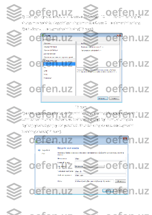 2)   Ochilgan   oynada   « Файлы   и   классы »   bo'limidan   "C   ++"   bandini   tanlang   va
shunga mos ravishda o'zgartirilgan o'ng tomonda « Класс   С ++» elementini tanlang.
3) «Выбрать . . . » tugmachasini bosing(13-rasm).
13-rasm.
4) «Имя класса» maydoniga sinf nomini kiriting, shuningdek asosiy sinf va sinf 
turini tanlash mumkin. Sarlavha va boshlang'ich(joriy) fayl nomi, shuningdek 
fayllar joylashadigan joy o'zi yaratiladi. Shundan so'ng siz «Далее» tugmasini 
bosishingiz kerak(14-rasm). 