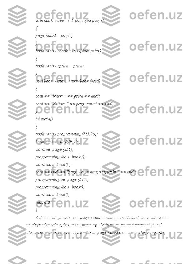 void book_series::set_pages(int pages)
{
page_count = pages;
}
book_series::book_series(float price)
{
book_series::price = price;
}
void book_series:: show_book (void)
{
cout << "Narx: " << price << endl;
cout << "Betlar: " << page_count << endl;
}
int main()
{
book_series programming(213.95);
book_series word(19.95);
word.set_pages(256);
programming.show_book ();
word.show_book() ;
cout << endl << "page_count ning o'zgarishi " << endl;
programming.set_pages(512);
programming.show_book();
word.show_book();
return 0;
}
Ko’rinib turganidek, sinf  page_count  ni static int sifatida e’lon qiladi. Sinfni
aniqlagandan so’ng, dastur shu vaqtning o’zida page_count elementini global 
o’zgaruvchi sifatida e’lon qiladi. Dastur  page_count  elementini o’zgartirganda,  