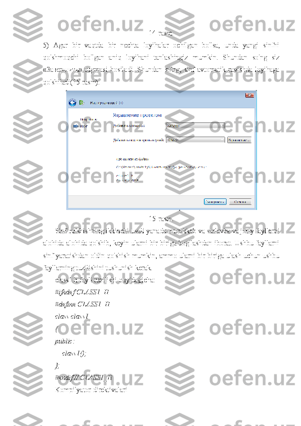 14-rasm.
5)   Agar   bir   vaqtda   bir   nechta   loyihalar   ochilgan   bo'lsa,   unda   yangi   sinfni
qo'shmoqchi   bo'lgan   aniq   loyihani   tanlashingiz   mumkin.   Shundan   so'ng   siz
«Завершить»   tugmasi   bosiladi.   Shundan   so'ng,   sinf   avtomatik   ravishda   loyihaga
qo'shiladi(15-rasm).
15-rasm.
Sinf qo'shishning ikkinchi usuli yanada murakkab va sarlavha va joriy fayllarni
alohida-alohida qo'shib, keyin ularni bir-biriga bog'lashdan iborat. Ushbu fayllarni
sinf yaratishdan oldin qo'shish mumkin, ammo ularni bir-biriga ulash uchun ushbu
fayllarning tuzilishini tushunish kerak.
class1.h fayli tuzilishi quyidagicha:
#ifndef CLASS1_H
#define CLASS1_H
class class1
{
public:
    class1();
};
#endif // CLASS1_H
Kompilyator direktivalari 