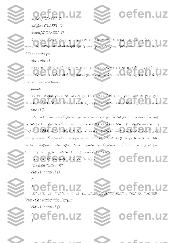 #ifndef CLASS1_H
#define CLASS1_H
#endif // CLASS1_H
#Include   "class1.h"   bitta   loyihada   bir   necha   marta   chaqirilganda,   u   faqat   bir
marta   bajarilishini   ta'minlaydi   va   kompilyator   boshqa   ko'rsatmalarga   umuman
e'tibor bermaydi.
class class1
class kalit so'zi sinfning nomi e'lon qilinishini anglatadi va class1 - bu sinfning
nomi. Figurali qavslar sinfning xususiyatlari va usullari kabi sinfning o'zi haqidagi
ma'lumotlar aks etadi.
public:
bu   satr   xususiyatlar   va   usullarga   kirish   modifikatorini,   ya'ni   u   erda   yozilgan
barcha ma'lumotlardan tashqari barcha jarayonlar uchun ochiq ekanligini anglatadi.
class1();
Ushbu sinfdan ob'ekt yaratilganda chaqiriladigan funktsiyani bildiradi. Bunday
funktsiya   sinf   konstruktori   deb   nomlanadi   va   aslida   ob'ektning   o'zi   va   ob'ektning
maydonchalari   uchun   dastlabki   ma'lumotlarni   yaratish   bo'yicha   ko'rsatmalarni   o'z
ichiga   oladi.   Konstruktor   oldiga   biron   bir   kalit   so'z   qo'ymang,   chunki   u   hech
narsani   qaytarib   bermaydi,   shuningdek,   konstruktorning   nomi   u   joylashgan
sinfning nomi bilan mos kelishini yodda tutish kerak.
Ikkinchi fayl bu class1.cpp manba fayli:
#include "class1.h" 
class1 :: class1 ()
{
}
Sarlavha fayli manba kodi fayliga faqat bitta kompilyator ko'rsatmasi  #include
"class1.h"  yordamida ulangan. 
class1 :: class1 ()
{
} 