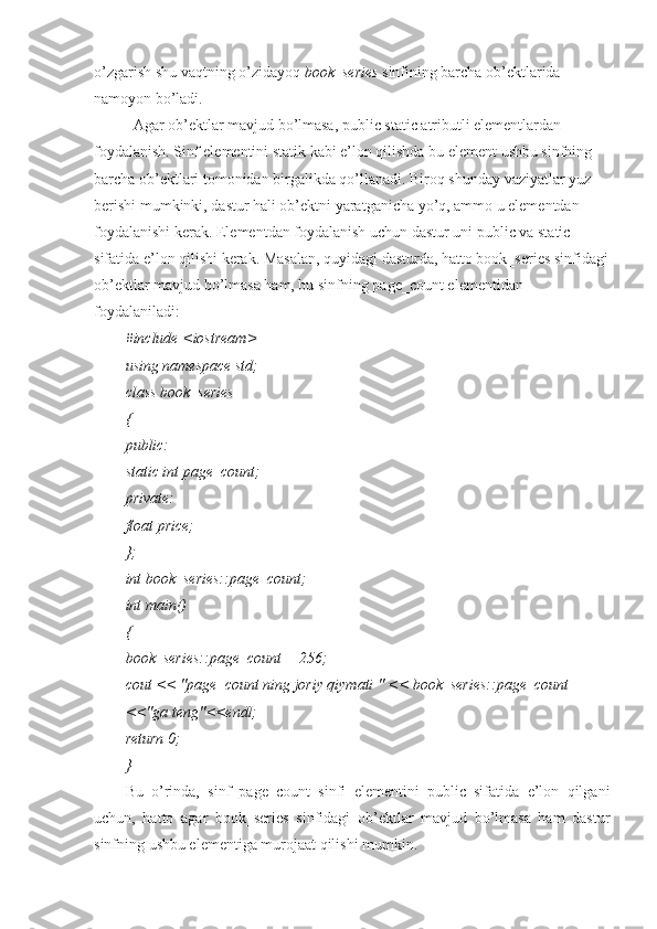 o’zgarish shu vaqtning o’zidayoq  book_series  sinfining barcha ob’ektlarida 
namoyon bo’ladi.
Agar ob’ektlar mavjud bo’lmasa, public static atributli elementlardan 
foydalanish. Sinf elementini statik kabi e’lon qilishda bu element ushbu sinfning 
barcha ob’ektlari tomonidan birgalikda qo’llanadi. Biroq shunday vaziyatlar yuz
berishi mumkinki, dastur hali ob’ektni yaratganicha yo’q, ammo u elementdan 
foydalanishi kerak. Elementdan foydalanish uchun dastur uni public va static 
sifatida e’lon qilishi kerak. Masalan, quyidagi dasturda, hatto book_series sinfidagi
ob’ektlar mavjud bo’lmasa ham, bu sinfning page_count elementidan 
foydalaniladi:
#include <iostream>
using namespace std;
class book_series
{
public:
static int page_count;
private:
float price;
};
int book_series::page_count;
int main()
{
book_series::page_count = 256;
cout << "page_count ning joriy qiymati " << book_series::page_count
<<"ga teng"<<endl;
return 0;
}
Bu   o’rinda,   sinf   page_count   sinfi   elementini   public   sifatida   e’lon   qilgani
uchun,   hatto   agar   book_series   sinfidagi   ob’ektlar   mavjud   bo’lmasa   ham   dastur
sinfning ushbu elementiga murojaat qilishi mumkin. 