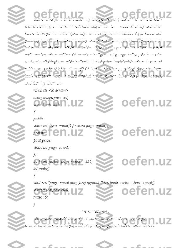 Statik funksiya -elementlardan foydalanish. Avvalgi dastur ma’lumotlar statik
elementlarining  qo’llanishini   ko’rsatib   bergan   edi.   C++  xuddi   shunday   usul   bilan
statik   funksiya-elementlar   (usullar)ni   aniqlash   imkonini   beradi.   Agar   static   usul
yaratilayotgan   bo’lsa,   dastur   bunday   usulni,   hatto   uning   ob’ektlari   yaratilmagan
holda   ham   chaqirib   olishi   mumkin.   Masalan,   agar   sinf   sinfdan   tashqari
ma’lumotlar   uchun   qo’llanishi   mumkin   bo’lgan   usulga   ega   bo’lsa,   siz   bu   usulni
statik qila olishingiz mumkin bo’lardi. Funksiyadan  foydalanish uchun dastur  uni
public   va   static   sifatida   e’lon   qilishi   kerak.   Masalan,   quyidagi   dasturda,   hatto
book_series   sinfidagi   ob’ektlar   mavjud   bo’lmasa   ham,   bu   sinfning   show_count()
usulidan foydalaniladi:
         #include <iostream>
using namespace std;
class book_series
{
public:
static int show_count() { return page_count;};
private:
float price;
static int page_count;
};
int book_series::page_count = 256;
int main()
{
cout << "page_count ning joriy qiymati " << book_series::show_count()
<<"ga teng"<< endl;
return 0;
}
This ko’rsatkichi.
Agarda konkret ob’ektga ishlov berish uchun sinf a’zosi –funksiya 
chaqirilsa, unda shu funksiyaga ob’ektga belgilangan ko’rsatkich avtomatik va  