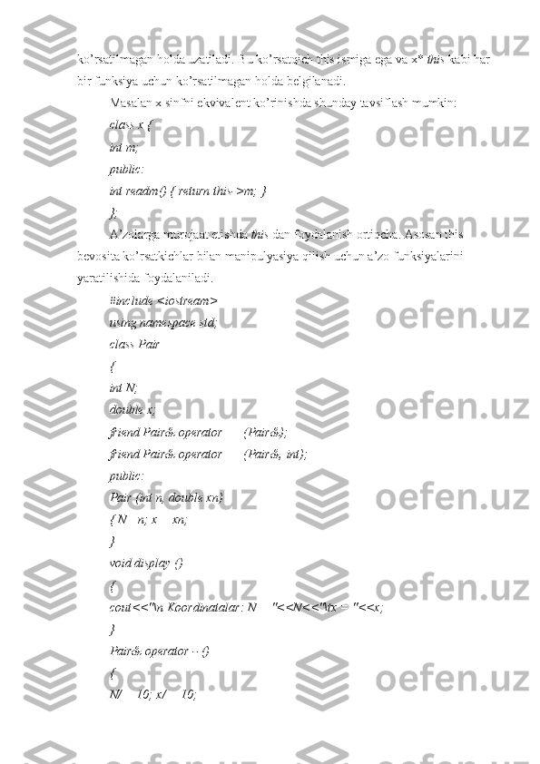 ko’rsatilmagan holda uzatiladi. Bu ko’rsatqich this ismiga ega va x*  this  kabi har 
bir funksiya uchun ko’rsatilmagan holda belgilanadi.
Masalan x sinfni ekvivalent ko’rinishda shunday tavsiflash mumkin:
class x {
int m;
public:
int readm() { return this->m; }
};
A’zolarga murojaat etishda  this  dan foydalanish ortiqcha. Asosan this 
bevosita ko’rsatkichlar bilan manipulyasiya qilish uchun a’zo funksiyalarini 
yaratilishida foydalaniladi.
#include <iostream>
using namespace std;
class Pair
{
int N;
double x;
friend Pair& operator ++(Pair&);
friend Pair& operator ++(Pair&, int);
public:
Pair (int n, double xn)
{ N= n; x = xn;
}
void display ()
{
cout<<"\n Koordinatalar: N = "<<N<<"\tx = "<<x;
}
Pair& operator --()
{
N/ = 10; x/ = 10; 