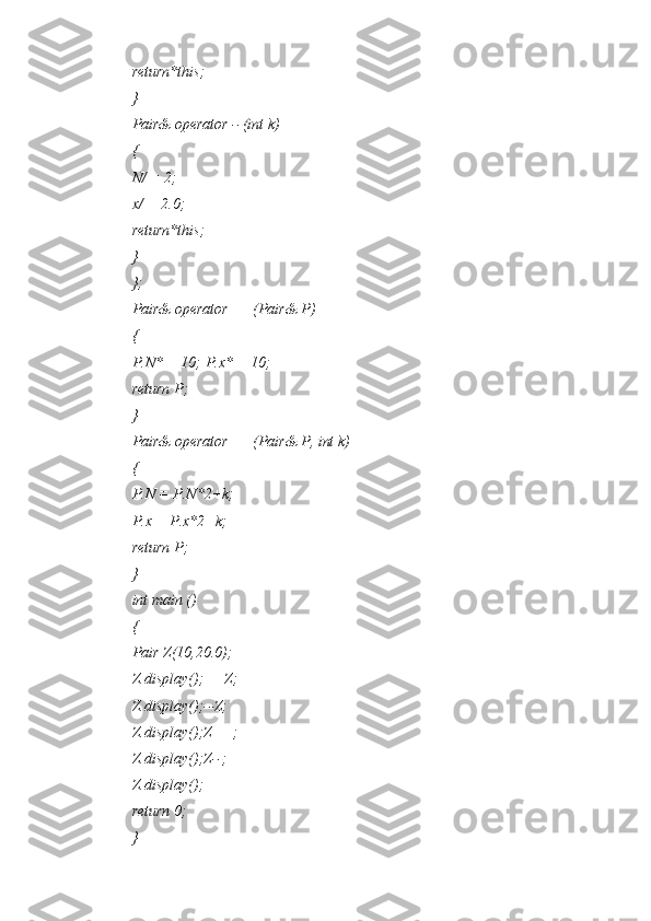 return*this;
}
Pair& operator --(int k)
{
N/ = 2;
x/ = 2.0;
return*this;
}
};
Pair& operator ++(Pair& P)
{
P.N* = 10; P.x* = 10;
return P;
}
Pair& operator ++(Pair& P, int k)
{
P.N = P.N*2+k;
P.x = P.x*2+k;
return P;
}
int main ()
{
Pair Z(10,20.0);
Z.display();++Z;
Z.display();--Z;
Z.display();Z++;
Z.display();Z--;
Z.display();
return 0;
} 