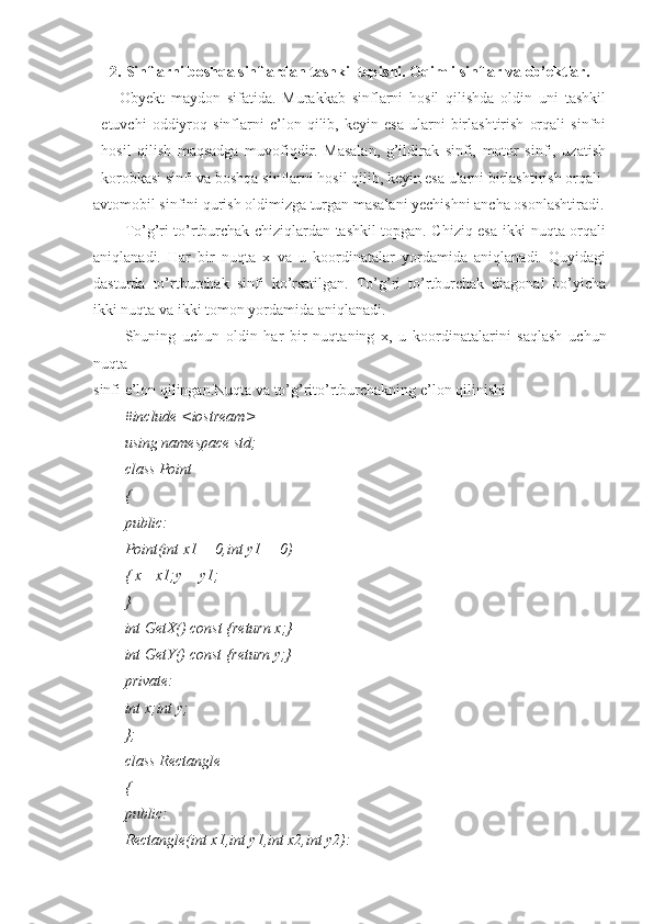2. Sinflarni boshqa sinflardan tashkil topishi. Oqimli sinflar va ob’ektlar.
Obyekt   maydon   sifatida.   Murakkab   sinflarni   hosil   qilishda   oldin   uni   tashkil
etuvchi   oddiyroq   sinflarni   e’lon   qilib,   keyin   esa   ularni   birlashtirish   orqali   sinfni
hosil   qilish   maqsadga   muvofiqdir.   Masalan,   g’ildirak   sinfi,   motor   sinfi,   uzatish
korobkasi sinfi va boshqa sinflarni hosil qilib, keyin esa ularni birlashtirish orqali
avtomobil sinfini qurish oldimizga turgan masalani yechishni ancha osonlashtiradi.
To’g’ri to’rtburchak chiziqlardan tashkil topgan. Chiziq esa ikki nuqta orqali
aniqlanadi.   Har   bir   nuqta   x   va   u   koordinatalar   yordamida   aniqlanadi.   Quyidagi
dasturda   to’rtburchak   sinfi   ko’rsatilgan.   To’g’ri   to’rtburchak   diagonal   bo’yicha
ikki nuqta va ikki tomon yordamida aniqlanadi.
Shuning   uchun   oldin   har   bir   nuqtaning   x,   u   koordinatalarini   saqlash   uchun
nuqta
sinfi e’lon qilingan.Nuqta va to’g’rito’rtburchakning e’lon qilinishi
#include <iostream>
using namespace std;
class Point
{
public:
Point(int x1 = 0,int y1 = 0)
{ x= x1;y = y1;
}
int GetX() const {return x;}
int GetY() const {return y;}
private:
int x;int y;
};
class Rectangle
{
public:
Rectangle(int x1,int y1,int x2,int y2): 