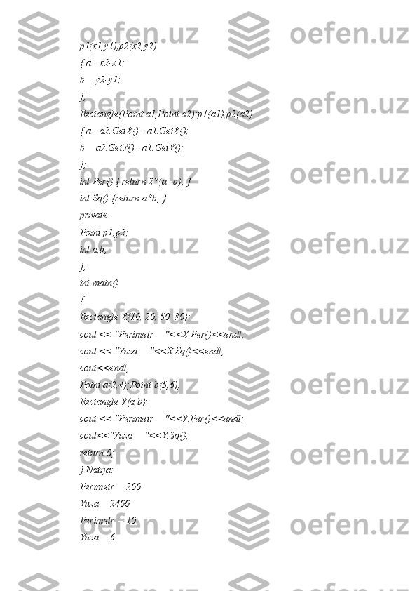 p1(x1,y1),p2(x2,y2)
{ a= x2-x1;
b = y2-y1;
};
Rectangle(Point a1,Point a2):p1(a1),p2(a2)
{ a= a2.GetX() - a1.GetX();
b = a2.GetY() - a1.GetY();
};
int Per() { return 2*(a+b); }
int Sq() {return a*b; }
private:
Point p1,p2;
int a,b;
};
int main()
{
Rectangle X(10, 20, 50, 80);
cout << "Perimetr = "<<X.Per()<<endl;
cout << "Yuza = "<<X.Sq()<<endl;
cout<<endl;
Point a(2,4);Point b(5,6);
Rectangle Y(a,b);
cout << "Perimetr = "<<Y.Per()<<endl;
cout<<"Yuza = "<<Y.Sq();
return 0;
} Natija:
Perimetr = 200
Yuza = 2400
Perimetr = 10
Yuza = 6 