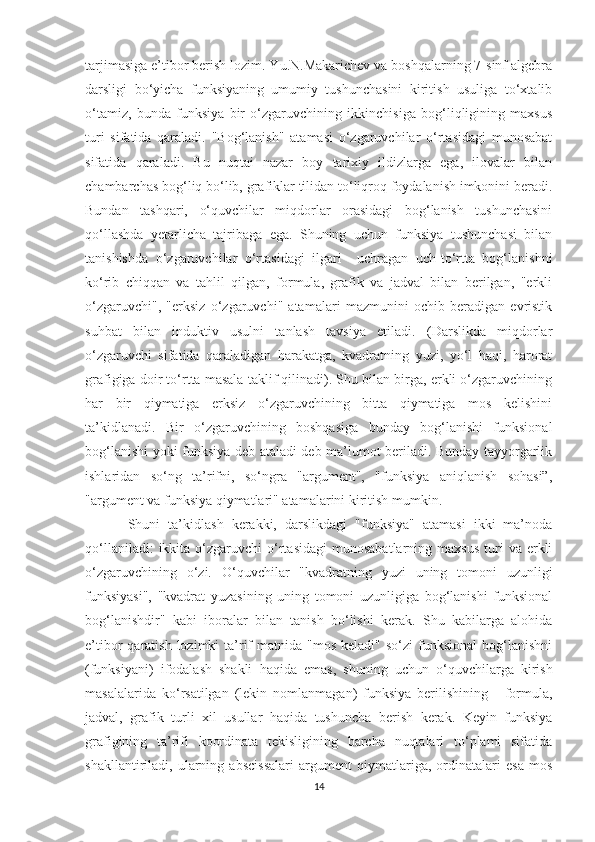 tarjimasiga e’tibor berish lozim. Yu.N.Makarichev va boshqalarning 7-sinf algebra
darsligi   bo‘yicha   funksiyaning   umumiy   tushunchasini   kiritish   usuliga   to‘xtalib
o‘tamiz,   bunda   funksiya   bir   o‘zgaruvchining   ikkinchisiga   bog‘liqligining   maxsus
turi   sifatida   qaraladi.   "Bog‘lanish"   atamasi   o‘zgaruvchilar   o‘rtasidagi   munosabat
sifatida   qaraladi.   Bu   nuqtai   nazar   boy   tarixiy   ildizlarga   ega,   ilovalar   bilan
chambarchas bog‘liq bo‘lib, grafiklar tilidan to‘liqroq foydalanish imkonini beradi.
Bundan   tashqari,   o‘quvchilar   miqdorlar   orasidagi   bog‘lanish   tushunchasini
qo‘llashda   yetarlicha   tajribaga   ega.   Shuning   uchun   funksiya   tushunchasi   bilan
tanishishda   o‘zgaruvchilar   o‘rtasidagi   ilgari     uchragan   uch-to‘rtta   bog‘lanishni
ko‘rib   chiqqan   va   tahlil   qilgan,   formula,   grafik   va   jadval   bilan   berilgan,   "erkli
o‘zgaruvchi",   "erksiz   o‘zgaruvchi"   atamalari   mazmunini   ochib   beradigan   evristik
suhbat   bilan   induktiv   usulni   tanlash   tavsiya   etiladi.   (Darslikda   miqdorlar
o‘zgaruvchi   sifatida   qaraladigan   harakatga,   kvadratning   yuzi,   yo‘l   haqi,   harorat
grafigiga doir to‘rtta masala taklif qilinadi). Shu bilan birga, erkli o‘zgaruvchining
har   bir   qiymatiga   erksiz   o‘zgaruvchining   bitta   qiymatiga   mos   kelishini
ta’kidlanadi.   Bir   o‘zgaruvchining   boshqasiga   bunday   bog‘lanishi   funksional
bog‘lanishi yoki funksiya deb ataladi deb ma’lumot beriladi. Bunday tayyorgarlik
ishlaridan   so‘ng   ta’rifni,   so‘ngra   "argument",   "funksiya   aniqlanish   sohasi”,
"argument va funksiya qiymatlari" atamalarini kiritish mumkin.
Shuni   ta’kidlash   kerakki,   darslikdagi   "funksiya"   atamasi   ikki   ma’noda
qo‘llaniladi:  ikkita  o‘zgaruvchi   o‘rtasidagi  munosabatlarning   maxsus   turi  va  erkli
o‘zgaruvchining   o‘zi.   O‘quvchilar   "kvadratning   yuzi   uning   tomoni   uzunligi
funksiyasi",   "kvadrat   yuzasining   uning   tomoni   uzunligiga   bog‘lanishi   funksional
bog‘lanishdir"   kabi   iboralar   bilan   tanish   bo‘lishi   kerak.   Shu   kabilarga   alohida
e’tibor  qaratish  lozimki   ta’rif   matnida "mos  keladi"  so‘zi   funksional   bog‘lanishni
(funksiyani)   ifodalash   shakli   haqida   emas,   shuning   uchun   o‘quvchilarga   kirish
masalalarida   ko‘rsatilgan   (lekin   nomlanmagan)   funksiya   berilishining   -   formula,
jadval,   grafik   turli   xil   usullar   haqida   tushuncha   berish   kerak.   Keyin   funksiya
grafigining   ta’rifi   koordinata   tekisligining   barcha   nuqtalari   to‘plami   sifatida
shakllantiriladi,   ularning   abscissalari   argument   qiymatlariga,   ordinatalari   esa   mos
14 