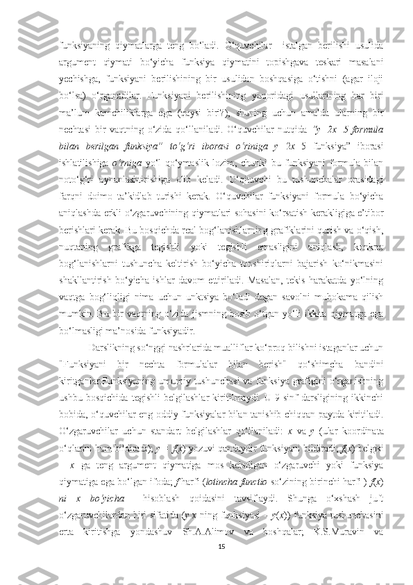 funksiyaning   qiymatlarga   teng   bo‘ladi.   O‘quvchilar     istalgan   berilishi   usulida
argument   qiymati   bo‘yicha   funksiya   qiymatini   topishgava   teskari   masalani
yechishga,   funksiyani   berilishining   bir   usulidan   boshqasiga   o‘tishni   (agar   iloji
bo‘lsa)   o‘rganadilar.   Funksiyani   berilishining   yuqoridagi   usullarining   har   biri
ma’lum   kamchiliklarga   ega   (qaysi   biri?),   shuning   uchun   amalda   ularning   bir
nechtasi   bir   vaqtning   o‘zida   qo‘llaniladi.   O‘quvchilar   nutqida   “ y= 2 x+ 5   formula
bilan   berilgan   funksiya ”   to‘g‘ri   iborasi   o‘riniga   y= 2 x+ 5   funksiya”   iborasi
ishlatilishiga   o‘rniga   yo‘l   qo‘ymaslik   lozim,   chunki   bu   funksiyani   formula   bilan
noto‘g‘ri   aynanlashtirishiga   olib   keladi.   O‘qituvchi   bu   tushunchalar   orasidagi
farqni   doimo   ta’kidlab   turishi   kerak.   O‘quvchilar   funksiyani   formula   bo‘yicha
aniqlashda erkli o‘zgaruvchining qiymatlari sohasini ko‘rsatish kerakligiga e’tibor
berishlari kerak. Bu bosqichda real bog‘lanishlarning grafiklarini qurish va o‘qish,
nuqtaning   grafikga   tegishli   yoki   tegishli   emasligini   aniqlash,   konkret
bog‘lanishlarni   tushuncha   keltirish   bo‘yicha   topshiriqlarni   bajarish   ko‘nikmasini
shakllantirish   bo‘yicha   ishlar   davom   ettiriladi.   Masalan,   tekis   harakatda   yo‘lning
vaqtga   bog‘liqligi   nima   uchun   unktsiya   bo‘ladi   degan   savolni   muhokama   qilish
mumkin.   Bu   bir   vaqtning   o‘zida   jismning   bosib   o‘tgan   yo‘li   ikkita   qiymatga   ega
bo‘lmasligi ma’nosida funksiyadir.
Darslikning so‘nggi nashrlarida mualliflar ko‘proq bilishni istaganlar uchun
"Funksiyani   bir   nechta   formulalar   bilan   berish"   qo‘shimcha   bandini
kiritganlar.Funksiyaning umumiy tushunchasi  va funksiya  grafigini  o‘rganishning
ushbu   bosqichida   tegishli   belgilashlar   kiritilmaydi.   U   9-sinf   darsligining   ikkinchi
bobida, o‘quvchilar eng oddiy funksiyalar bilan tanishib chiqqan paytda kiritiladi.
O‘zgaruvchilar   uchun   standart   belgilashlar   qo‘llaniladi:   x   va   y   (ular   koordinata
o‘qlarini ham bildiradi);  y = f ( x )   yozuvi qandaydir funksiyani bildiradi;  f ( x )   belgisi
–   x   ga   teng   argument   qiymatiga   mos   keladigan   o‘zgaruvchi   yoki   funksiya
qiymatiga ega bo‘lgan ifoda;   f   harfi   ( lotincha functio   so‘zining birinchi harfi )   f ( x )
ni   x   bo‘yicha     hisoblash   qoidasini   tavsiflaydi.   Shunga   o‘xshash   juft
o‘zgaruvchilardan biri sifatida ( y   x   ning funksiyasi  –   y ( x )) funksiya tushunchasini
erta   kiritishga   yondashuv   Sh.A.Alimov   va   boshqalar;   K.S.Muravin   va
15 