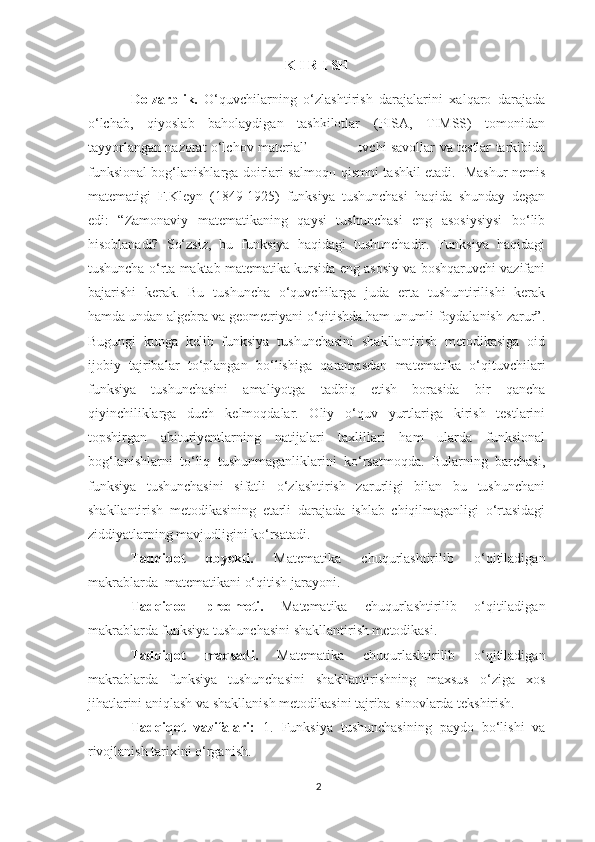 K I R I SH
Dolzarblik.   O‘quvchilarning   o‘zlashtirish   darajalarini   xalqaro   darajada
o‘lchab,   qiyoslab   baholaydigan   tashkilotlar   (PISA,   TIMSS)   tomonidan
tayyorlangan nazorat o‘lchov materiallariga kiruvchi savollar va testlar tarkibida
funksional bog‘lanishlarga doirlari salmoqli qismni tashkil etadi.   Mashur nemis
matematigi   F.Kleyn   (1849-1925)   funksiya   tushunchasi   haqida   shunday   degan
edi:   “Zamonaviy   matematikaning   qaysi   tushunchasi   eng   asosiysiysi   bo‘lib
hisoblanadi?   So‘zsiz,   bu   funksiya   haqidagi   tushunchadir.   Funksiya   haqidagi
tushuncha o‘rta maktab matematika kursida eng asosiy va boshqaruvchi vazifani
bajarishi   kerak.   Bu   tushuncha   o‘quvchilarga   juda   erta   tushuntirilishi   kerak
hamda undan algebra va geometriyani o‘qitishda ham unumli foydalanish zarur”.
Bugungi   kunga   kelib   funksiya   tushunchasini   shakllantirish   metodikasiga   oid
ijobiy   tajribalar   to‘plangan   bo‘lishiga   qaramasdan   matematika   o‘qituvchilari
funksiya   tushunchasini   amaliyotga   tadbiq   etish   borasida   bir   qancha
qiyinchiliklarga   duch   kelmoqdalar.   Oliy   o‘quv   yurtlariga   kirish   testlarini
topshirgan   abituriyentlarning   natijalari   taxlillari   ham   ularda   funksional
bog‘lanishlarni   to‘liq   tushunmaganliklarini   ko‘rsatmoqda.   Bularning   barchasi,
funksiya   tushunchasini   sifatli   o‘zlashtirish   zarurligi   bilan   bu   tushunchani
shakllantirish   metodikasining   etarli   darajada   ishlab   chiqilmaganligi   o‘rtasidagi
ziddiyatlarning mavjudligini ko‘rsatadi.
Tadqiqot   obyekti.   Matematika   chuqurlashtirilib   o‘qitiladigan
makrablarda  matematikani o‘qitish jarayoni.
Tadqiqod   predmeti.   Matematika   chuqurlashtirilib   o‘qitiladigan
makrablarda funksiya tushunchasini shakllantirish metodikasi.
Tadqiqot   maqsadi.   Matematika   chuqurlashtirilib   o‘qitiladigan
makrablarda   funksiya   tushunchasini   shakllantirishning   maxsus   o‘ziga   xos
jihatlarini aniqlash va shakllanish metodikasini tajriba-sinovlarda tekshirish.
Tadqiqot   vazifalari:   1.   Funksiya   tushunchasining   paydo   bo‘lishi   va
rivojlanish tarixini o‘rganish.
2 