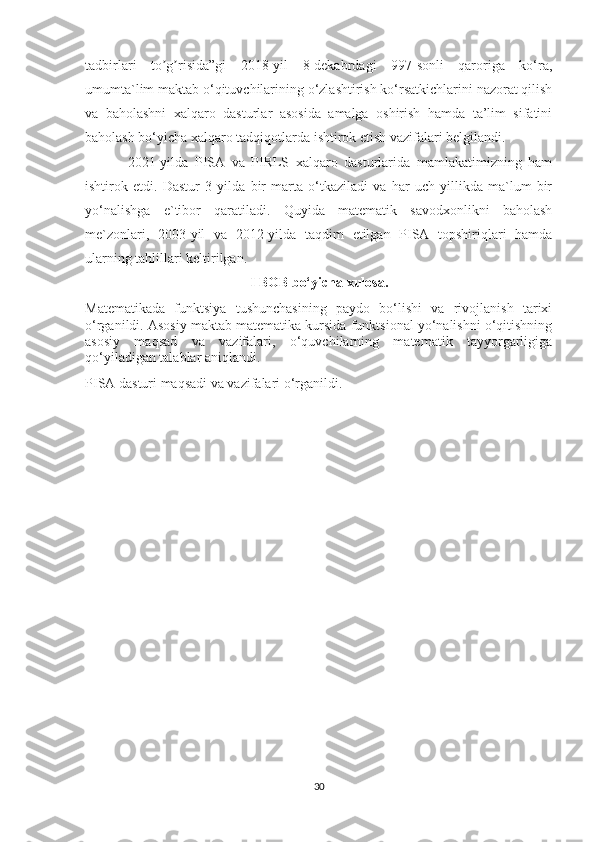 tadbirlari   to g risida”gi   2018-yil   8-dekabrdagi   997-sonli   qaroriga   ko‘ra,ʼ ʼ
umumta`lim maktab o‘qituvchilarining o‘zlashtirish ko‘rsatkichlarini nazorat qilish
va   baholashni   xalqaro   dasturlar   asosida   amalga   oshirish   hamda   ta’lim   sifatini
baholash bo‘yicha xalqaro tadqiqotlarda ishtirok etish vazifalari belgilandi. 
2021-yilda   PISA   va   PIRLS   xalqaro   dasturlarida   mamlakatimizning   ham
ishtirok   etdi.   Dastur   3   yilda   bir   marta   o‘tkaziladi   va   har   uch   yillikda   ma`lum   bir
yo‘nalishga   e`tibor   qaratiladi.   Quyida   matematik   savodxonlikni   baholash
me`zonlari,   2003-yil   va   2012-yilda   taqdim   etilgan   PISA   topshiriqlari   hamda
ularning tahlillari keltirilgan.
I BOB bo‘yicha xulosa.
Matematikada   funktsiya   tushunchasining   paydo   bo‘lishi   va   rivojlanish   tarixi
o‘rganildi. Asosiy maktab matematika kursida funktsional yo‘nalishni o‘qitishning
asosiy   maqsad   va   vazifalari,   o‘quvchilarning   matematik   tayyorgarligiga
qo‘yiladigan talablar aniqlandi.
PISA dasturi maqsadi va vazifalari o‘rganildi.
30 
