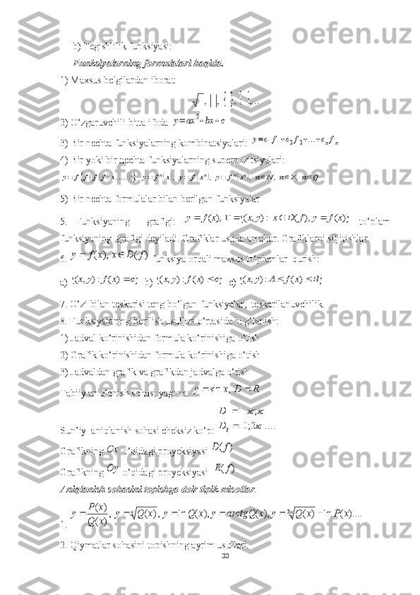 b) Tegishlilik funksiyasi: 
Funksiyalarning formulalari haqida. 
1) Maxsus belgilardan iborat:			,...	,	,	,
2) O‘zgaruvchili bitta ifoda 	
y=	ax	2+bx	+c
3) Bir nechta funksiyalarning kombinatsiyalari: 	
y=c1f1+c2f2+...+cnfn  
4) Bir yoki bir nechta funksiyalarning superpozitsiyalari:	
y=	f(f(f(f(x....)))),y=	fn(x),y=	f(xn),y=	fn(xn),n∈N	,n∈Z,n∈Q
5) Bir nechta formulalar bilan berilgan funksiyalar
5.   Funksiyaning     grafigi:  	
	)	(	),	(	:)	,	(	),	(	x	f	y	f	D	x	y	x	x	f	y					   to‘plam
funksiyaning  grafigi deyiladi. Grafiklar ustida amallar. Grafiklarni siljitishlar.
6. 	
)	(	),	(	f	D	x	x	f	y		
  funksiya orqali maxsus to‘plamlar  qurish:
a) 	
	c	x	f	y	x	)	(	:)	,	(
   b) 		c	x	f	y	x	)	(	:)	,	(
   c) 		B	x	f	A	y	x			)	(	:)	,	(
7. O‘zi bilan teskarisi teng bo‘lgan funksiyalar,  teskarilanuvchilik.
8. Funksiyalaning berilish usullari o‘rtasida bog‘lanish:
1) Jadval ko‘rinishidan formula ko‘rinishiga o‘tish
2) Grafik ko‘rinishidan formula ko‘rinishiga o‘tish
3) Jadvaldan grafik va grafikdan jadvalga o‘tish
Tabiiy aniqlanish sohasi yagona: 	
R	D	x	y			,	sin
Sun’iy  aniqlanish sohasi cheksiz ko‘p: 	
]....	2;0[	
]	;	[	
2
1	

		
	
		
D
D
Grafikning 	
Ox  o‘qidagi proyeksiyasi 	)	(f	D
Grafikning 	
Oy  o‘qidagi proyeksiyasi  	)	(f	E
Aniqlanish sohasini topishga doir tipik misollar .
1. 	
)....	(	ln	)	(	),	(	),	(	ln	,)	(	,
)	(	
)	(	2	x	P	x	Q	y	x	arctgQ	y	x	Q	y	x	Q	y	
x	Q	
x	P	y	n	n						
2. Qiymatlar sohasini topishning ayrim usullari.
33 